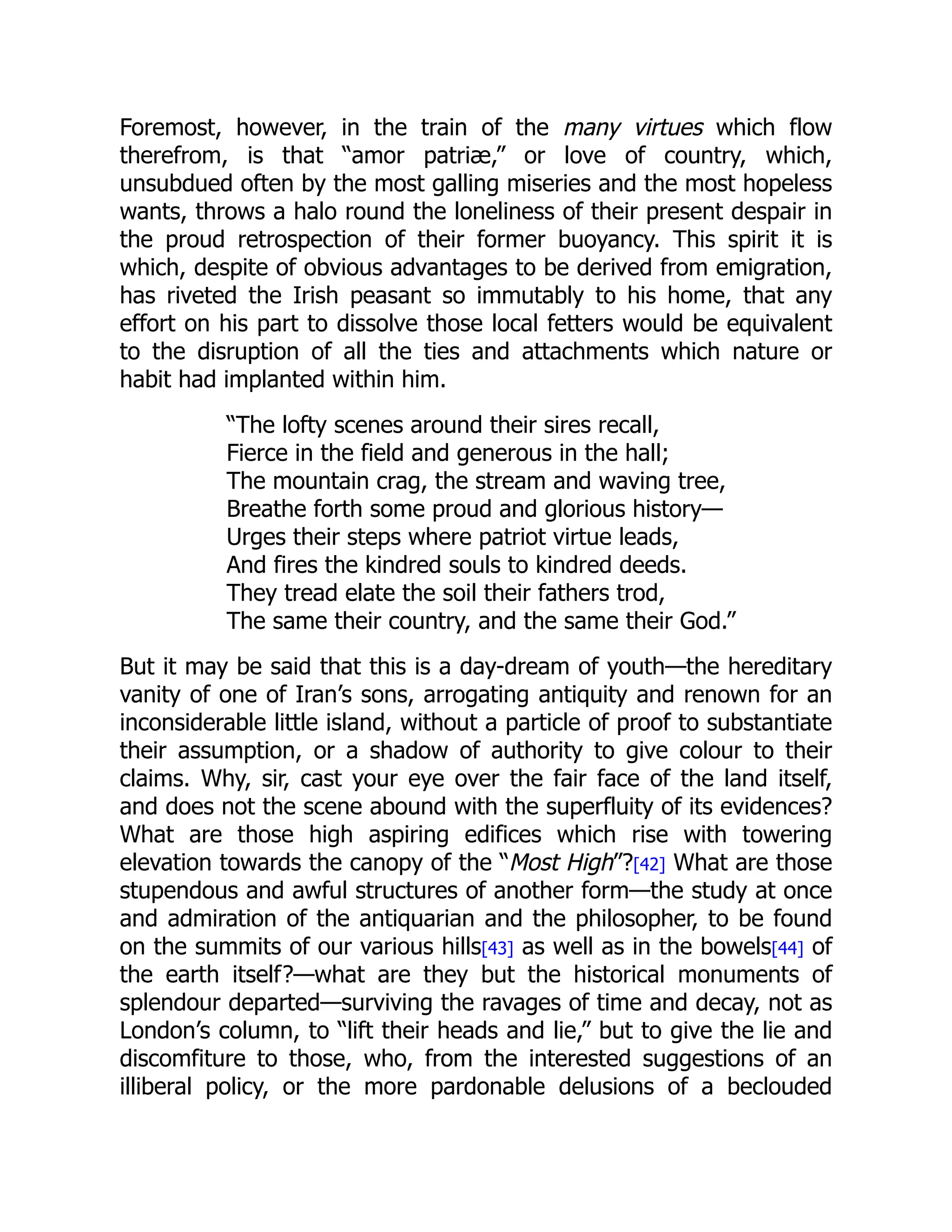 Foremost, however, in the train of the many virtues which flow
therefrom, is that “amor patriæ,” or love of country, which,
unsubdued often by the most galling miseries and the most hopeless
wants, throws a halo round the loneliness of their present despair in
the proud retrospection of their former buoyancy. This spirit it is
which, despite of obvious advantages to be derived from emigration,
has riveted the Irish peasant so immutably to his home, that any
effort on his part to dissolve those local fetters would be equivalent
to the disruption of all the ties and attachments which nature or
habit had implanted within him.
“The lofty scenes around their sires recall,
Fierce in the field and generous in the hall;
The mountain crag, the stream and waving tree,
Breathe forth some proud and glorious history—
Urges their steps where patriot virtue leads,
And fires the kindred souls to kindred deeds.
They tread elate the soil their fathers trod,
The same their country, and the same their God.”
But it may be said that this is a day-dream of youth—the hereditary
vanity of one of Iran’s sons, arrogating antiquity and renown for an
inconsiderable little island, without a particle of proof to substantiate
their assumption, or a shadow of authority to give colour to their
claims. Why, sir, cast your eye over the fair face of the land itself,
and does not the scene abound with the superfluity of its evidences?
What are those high aspiring edifices which rise with towering
elevation towards the canopy of the “Most High”?[42] What are those
stupendous and awful structures of another form—the study at once
and admiration of the antiquarian and the philosopher, to be found
on the summits of our various hills[43] as well as in the bowels[44] of
the earth itself?—what are they but the historical monuments of
splendour departed—surviving the ravages of time and decay, not as
London’s column, to “lift their heads and lie,” but to give the lie and
discomfiture to those, who, from the interested suggestions of an
illiberal policy, or the more pardonable delusions of a beclouded
 