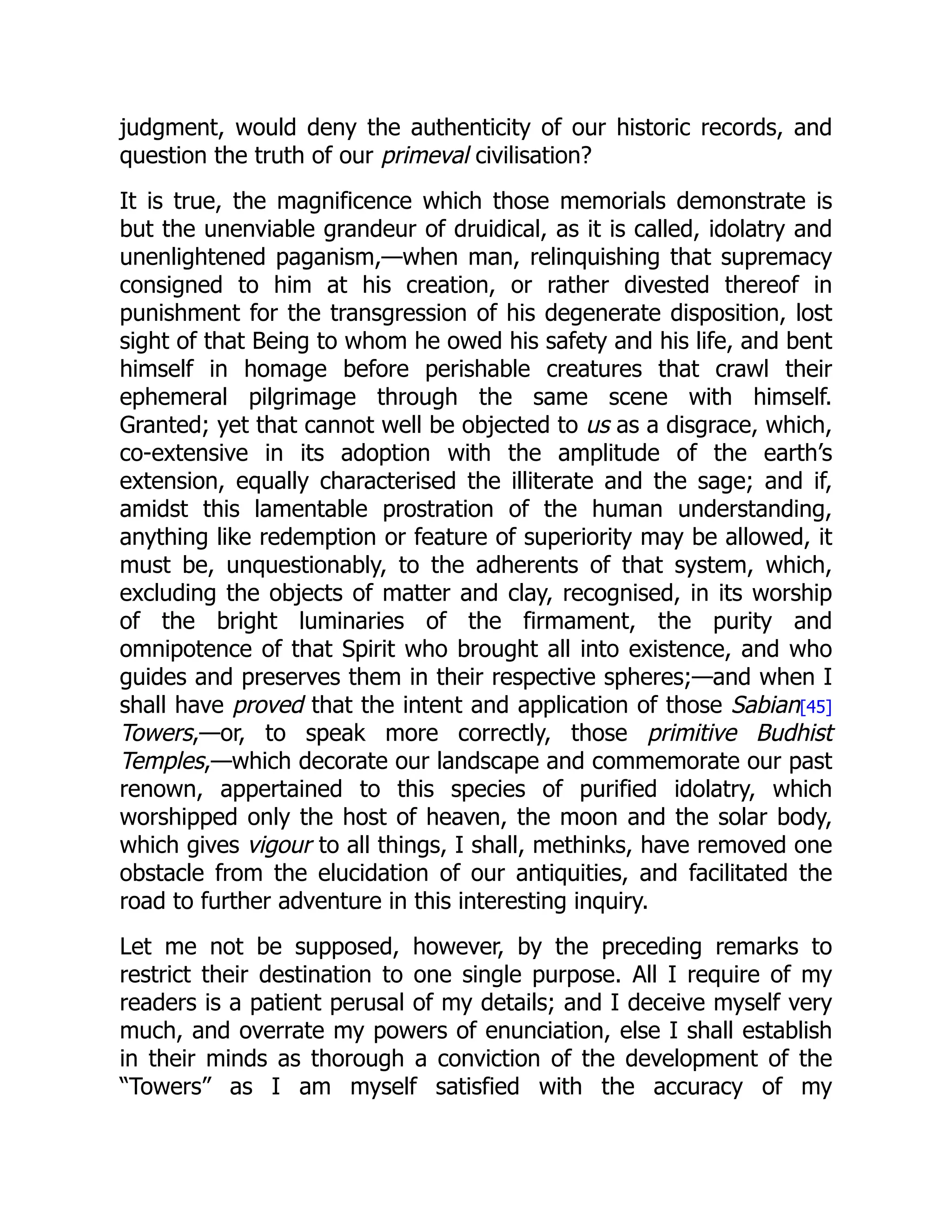 judgment, would deny the authenticity of our historic records, and
question the truth of our primeval civilisation?
It is true, the magnificence which those memorials demonstrate is
but the unenviable grandeur of druidical, as it is called, idolatry and
unenlightened paganism,—when man, relinquishing that supremacy
consigned to him at his creation, or rather divested thereof in
punishment for the transgression of his degenerate disposition, lost
sight of that Being to whom he owed his safety and his life, and bent
himself in homage before perishable creatures that crawl their
ephemeral pilgrimage through the same scene with himself.
Granted; yet that cannot well be objected to us as a disgrace, which,
co-extensive in its adoption with the amplitude of the earth’s
extension, equally characterised the illiterate and the sage; and if,
amidst this lamentable prostration of the human understanding,
anything like redemption or feature of superiority may be allowed, it
must be, unquestionably, to the adherents of that system, which,
excluding the objects of matter and clay, recognised, in its worship
of the bright luminaries of the firmament, the purity and
omnipotence of that Spirit who brought all into existence, and who
guides and preserves them in their respective spheres;—and when I
shall have proved that the intent and application of those Sabian[45]
Towers,—or, to speak more correctly, those primitive Budhist
Temples,—which decorate our landscape and commemorate our past
renown, appertained to this species of purified idolatry, which
worshipped only the host of heaven, the moon and the solar body,
which gives vigour to all things, I shall, methinks, have removed one
obstacle from the elucidation of our antiquities, and facilitated the
road to further adventure in this interesting inquiry.
Let me not be supposed, however, by the preceding remarks to
restrict their destination to one single purpose. All I require of my
readers is a patient perusal of my details; and I deceive myself very
much, and overrate my powers of enunciation, else I shall establish
in their minds as thorough a conviction of the development of the
“Towers” as I am myself satisfied with the accuracy of my
 