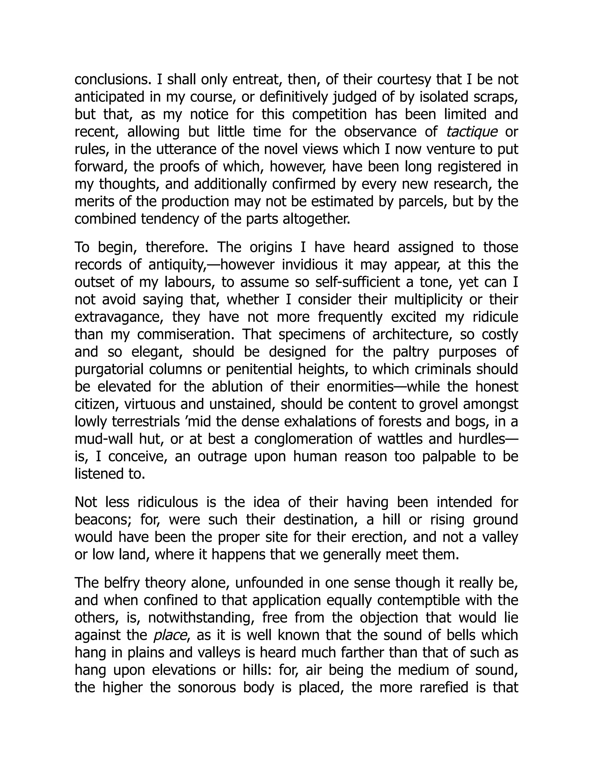 conclusions. I shall only entreat, then, of their courtesy that I be not
anticipated in my course, or definitively judged of by isolated scraps,
but that, as my notice for this competition has been limited and
recent, allowing but little time for the observance of tactique or
rules, in the utterance of the novel views which I now venture to put
forward, the proofs of which, however, have been long registered in
my thoughts, and additionally confirmed by every new research, the
merits of the production may not be estimated by parcels, but by the
combined tendency of the parts altogether.
To begin, therefore. The origins I have heard assigned to those
records of antiquity,—however invidious it may appear, at this the
outset of my labours, to assume so self-sufficient a tone, yet can I
not avoid saying that, whether I consider their multiplicity or their
extravagance, they have not more frequently excited my ridicule
than my commiseration. That specimens of architecture, so costly
and so elegant, should be designed for the paltry purposes of
purgatorial columns or penitential heights, to which criminals should
be elevated for the ablution of their enormities—while the honest
citizen, virtuous and unstained, should be content to grovel amongst
lowly terrestrials ’mid the dense exhalations of forests and bogs, in a
mud-wall hut, or at best a conglomeration of wattles and hurdles—
is, I conceive, an outrage upon human reason too palpable to be
listened to.
Not less ridiculous is the idea of their having been intended for
beacons; for, were such their destination, a hill or rising ground
would have been the proper site for their erection, and not a valley
or low land, where it happens that we generally meet them.
The belfry theory alone, unfounded in one sense though it really be,
and when confined to that application equally contemptible with the
others, is, notwithstanding, free from the objection that would lie
against the place, as it is well known that the sound of bells which
hang in plains and valleys is heard much farther than that of such as
hang upon elevations or hills: for, air being the medium of sound,
the higher the sonorous body is placed, the more rarefied is that
 