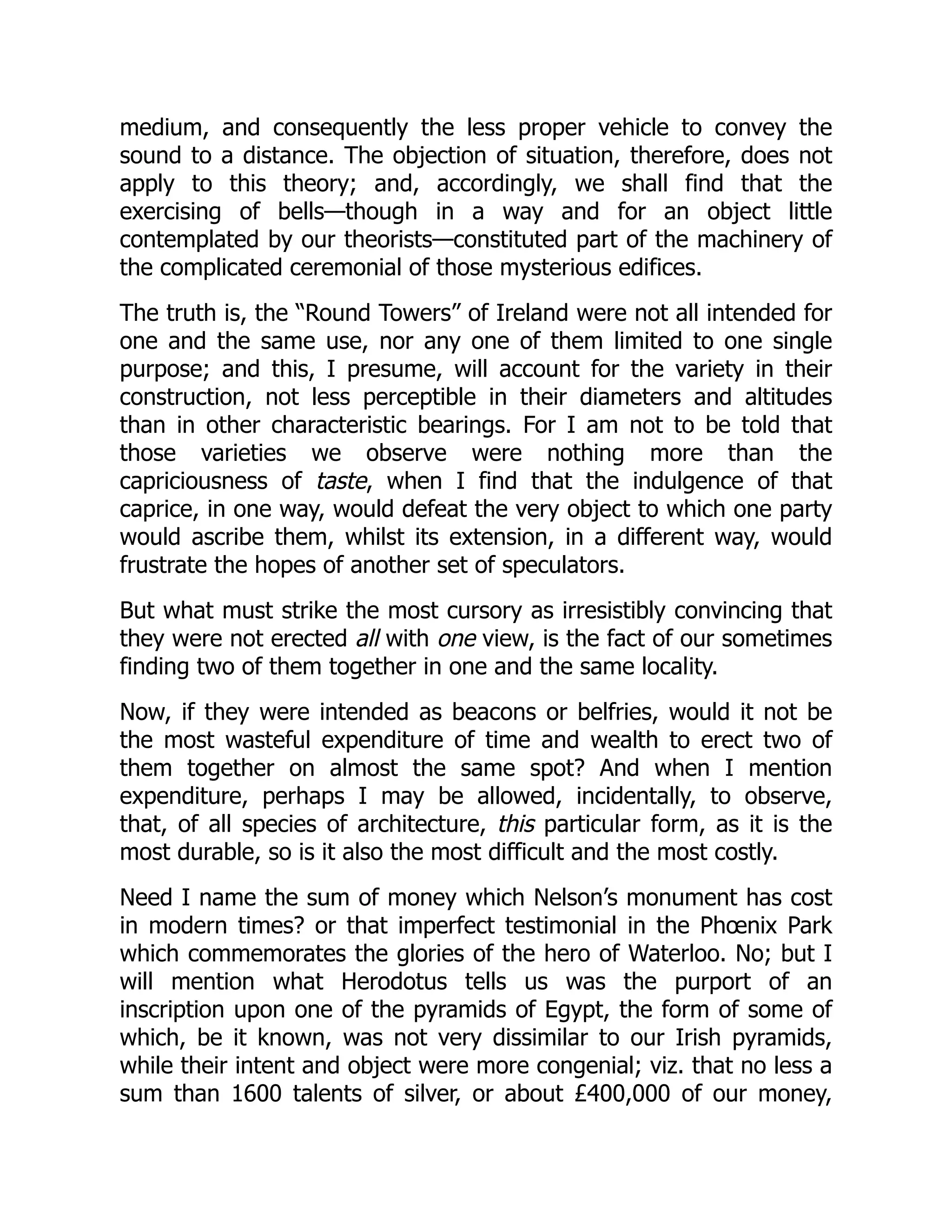 medium, and consequently the less proper vehicle to convey the
sound to a distance. The objection of situation, therefore, does not
apply to this theory; and, accordingly, we shall find that the
exercising of bells—though in a way and for an object little
contemplated by our theorists—constituted part of the machinery of
the complicated ceremonial of those mysterious edifices.
The truth is, the “Round Towers” of Ireland were not all intended for
one and the same use, nor any one of them limited to one single
purpose; and this, I presume, will account for the variety in their
construction, not less perceptible in their diameters and altitudes
than in other characteristic bearings. For I am not to be told that
those varieties we observe were nothing more than the
capriciousness of taste, when I find that the indulgence of that
caprice, in one way, would defeat the very object to which one party
would ascribe them, whilst its extension, in a different way, would
frustrate the hopes of another set of speculators.
But what must strike the most cursory as irresistibly convincing that
they were not erected all with one view, is the fact of our sometimes
finding two of them together in one and the same locality.
Now, if they were intended as beacons or belfries, would it not be
the most wasteful expenditure of time and wealth to erect two of
them together on almost the same spot? And when I mention
expenditure, perhaps I may be allowed, incidentally, to observe,
that, of all species of architecture, this particular form, as it is the
most durable, so is it also the most difficult and the most costly.
Need I name the sum of money which Nelson’s monument has cost
in modern times? or that imperfect testimonial in the Phœnix Park
which commemorates the glories of the hero of Waterloo. No; but I
will mention what Herodotus tells us was the purport of an
inscription upon one of the pyramids of Egypt, the form of some of
which, be it known, was not very dissimilar to our Irish pyramids,
while their intent and object were more congenial; viz. that no less a
sum than 1600 talents of silver, or about £400,000 of our money,
 