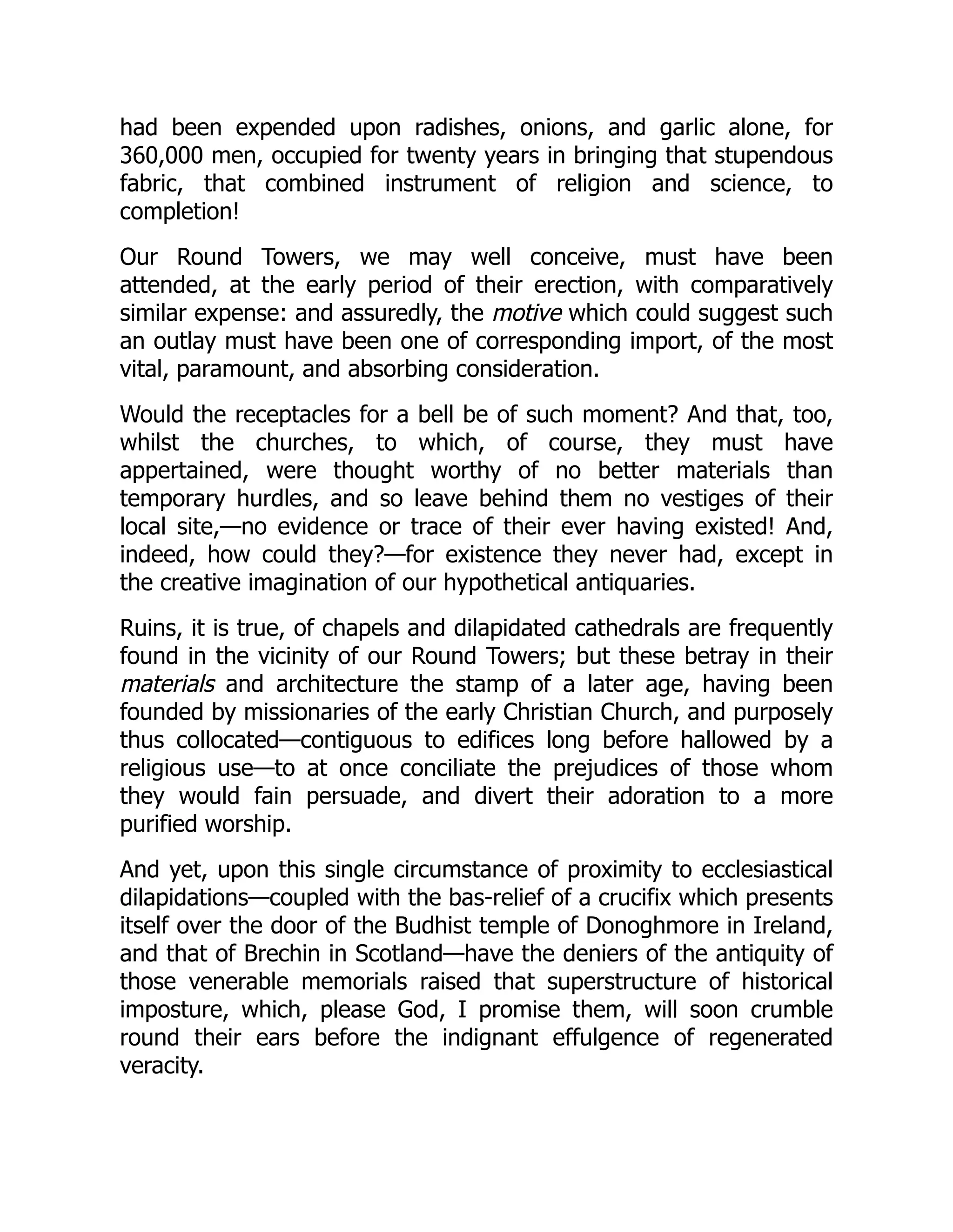 had been expended upon radishes, onions, and garlic alone, for
360,000 men, occupied for twenty years in bringing that stupendous
fabric, that combined instrument of religion and science, to
completion!
Our Round Towers, we may well conceive, must have been
attended, at the early period of their erection, with comparatively
similar expense: and assuredly, the motive which could suggest such
an outlay must have been one of corresponding import, of the most
vital, paramount, and absorbing consideration.
Would the receptacles for a bell be of such moment? And that, too,
whilst the churches, to which, of course, they must have
appertained, were thought worthy of no better materials than
temporary hurdles, and so leave behind them no vestiges of their
local site,—no evidence or trace of their ever having existed! And,
indeed, how could they?—for existence they never had, except in
the creative imagination of our hypothetical antiquaries.
Ruins, it is true, of chapels and dilapidated cathedrals are frequently
found in the vicinity of our Round Towers; but these betray in their
materials and architecture the stamp of a later age, having been
founded by missionaries of the early Christian Church, and purposely
thus collocated—contiguous to edifices long before hallowed by a
religious use—to at once conciliate the prejudices of those whom
they would fain persuade, and divert their adoration to a more
purified worship.
And yet, upon this single circumstance of proximity to ecclesiastical
dilapidations—coupled with the bas-relief of a crucifix which presents
itself over the door of the Budhist temple of Donoghmore in Ireland,
and that of Brechin in Scotland—have the deniers of the antiquity of
those venerable memorials raised that superstructure of historical
imposture, which, please God, I promise them, will soon crumble
round their ears before the indignant effulgence of regenerated
veracity.
 