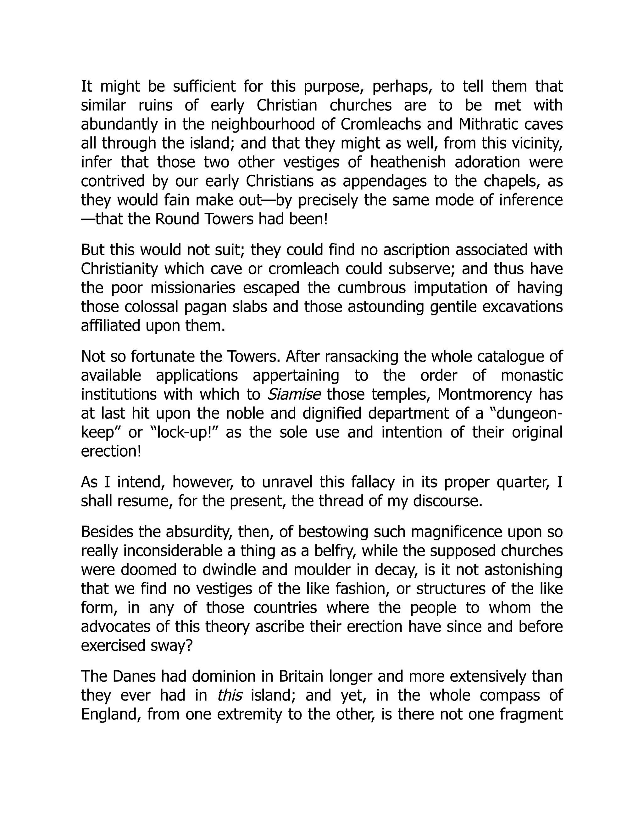 It might be sufficient for this purpose, perhaps, to tell them that
similar ruins of early Christian churches are to be met with
abundantly in the neighbourhood of Cromleachs and Mithratic caves
all through the island; and that they might as well, from this vicinity,
infer that those two other vestiges of heathenish adoration were
contrived by our early Christians as appendages to the chapels, as
they would fain make out—by precisely the same mode of inference
—that the Round Towers had been!
But this would not suit; they could find no ascription associated with
Christianity which cave or cromleach could subserve; and thus have
the poor missionaries escaped the cumbrous imputation of having
those colossal pagan slabs and those astounding gentile excavations
affiliated upon them.
Not so fortunate the Towers. After ransacking the whole catalogue of
available applications appertaining to the order of monastic
institutions with which to Siamise those temples, Montmorency has
at last hit upon the noble and dignified department of a “dungeon-
keep” or “lock-up!” as the sole use and intention of their original
erection!
As I intend, however, to unravel this fallacy in its proper quarter, I
shall resume, for the present, the thread of my discourse.
Besides the absurdity, then, of bestowing such magnificence upon so
really inconsiderable a thing as a belfry, while the supposed churches
were doomed to dwindle and moulder in decay, is it not astonishing
that we find no vestiges of the like fashion, or structures of the like
form, in any of those countries where the people to whom the
advocates of this theory ascribe their erection have since and before
exercised sway?
The Danes had dominion in Britain longer and more extensively than
they ever had in this island; and yet, in the whole compass of
England, from one extremity to the other, is there not one fragment
 