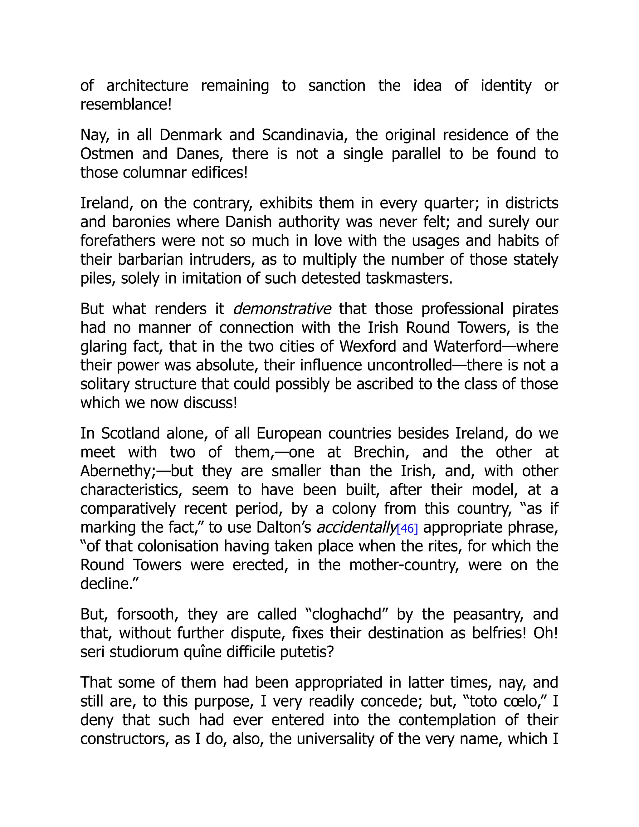 of architecture remaining to sanction the idea of identity or
resemblance!
Nay, in all Denmark and Scandinavia, the original residence of the
Ostmen and Danes, there is not a single parallel to be found to
those columnar edifices!
Ireland, on the contrary, exhibits them in every quarter; in districts
and baronies where Danish authority was never felt; and surely our
forefathers were not so much in love with the usages and habits of
their barbarian intruders, as to multiply the number of those stately
piles, solely in imitation of such detested taskmasters.
But what renders it demonstrative that those professional pirates
had no manner of connection with the Irish Round Towers, is the
glaring fact, that in the two cities of Wexford and Waterford—where
their power was absolute, their influence uncontrolled—there is not a
solitary structure that could possibly be ascribed to the class of those
which we now discuss!
In Scotland alone, of all European countries besides Ireland, do we
meet with two of them,—one at Brechin, and the other at
Abernethy;—but they are smaller than the Irish, and, with other
characteristics, seem to have been built, after their model, at a
comparatively recent period, by a colony from this country, “as if
marking the fact,” to use Dalton’s accidentally[46] appropriate phrase,
“of that colonisation having taken place when the rites, for which the
Round Towers were erected, in the mother-country, were on the
decline.”
But, forsooth, they are called “cloghachd” by the peasantry, and
that, without further dispute, fixes their destination as belfries! Oh!
seri studiorum quîne difficile putetis?
That some of them had been appropriated in latter times, nay, and
still are, to this purpose, I very readily concede; but, “toto cœlo,” I
deny that such had ever entered into the contemplation of their
constructors, as I do, also, the universality of the very name, which I
 