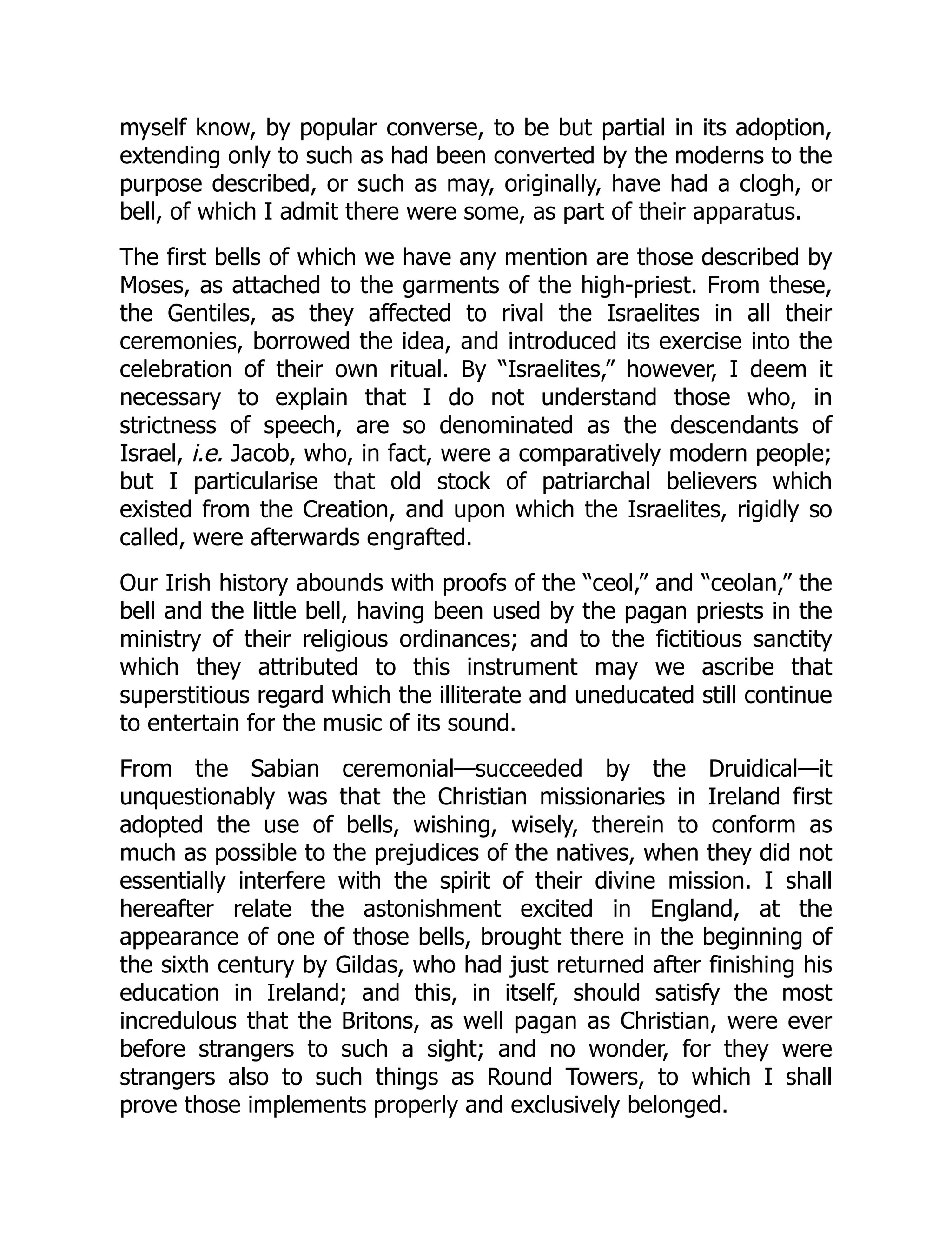 myself know, by popular converse, to be but partial in its adoption,
extending only to such as had been converted by the moderns to the
purpose described, or such as may, originally, have had a clogh, or
bell, of which I admit there were some, as part of their apparatus.
The first bells of which we have any mention are those described by
Moses, as attached to the garments of the high-priest. From these,
the Gentiles, as they affected to rival the Israelites in all their
ceremonies, borrowed the idea, and introduced its exercise into the
celebration of their own ritual. By “Israelites,” however, I deem it
necessary to explain that I do not understand those who, in
strictness of speech, are so denominated as the descendants of
Israel, i.e. Jacob, who, in fact, were a comparatively modern people;
but I particularise that old stock of patriarchal believers which
existed from the Creation, and upon which the Israelites, rigidly so
called, were afterwards engrafted.
Our Irish history abounds with proofs of the “ceol,” and “ceolan,” the
bell and the little bell, having been used by the pagan priests in the
ministry of their religious ordinances; and to the fictitious sanctity
which they attributed to this instrument may we ascribe that
superstitious regard which the illiterate and uneducated still continue
to entertain for the music of its sound.
From the Sabian ceremonial—succeeded by the Druidical—it
unquestionably was that the Christian missionaries in Ireland first
adopted the use of bells, wishing, wisely, therein to conform as
much as possible to the prejudices of the natives, when they did not
essentially interfere with the spirit of their divine mission. I shall
hereafter relate the astonishment excited in England, at the
appearance of one of those bells, brought there in the beginning of
the sixth century by Gildas, who had just returned after finishing his
education in Ireland; and this, in itself, should satisfy the most
incredulous that the Britons, as well pagan as Christian, were ever
before strangers to such a sight; and no wonder, for they were
strangers also to such things as Round Towers, to which I shall
prove those implements properly and exclusively belonged.
 