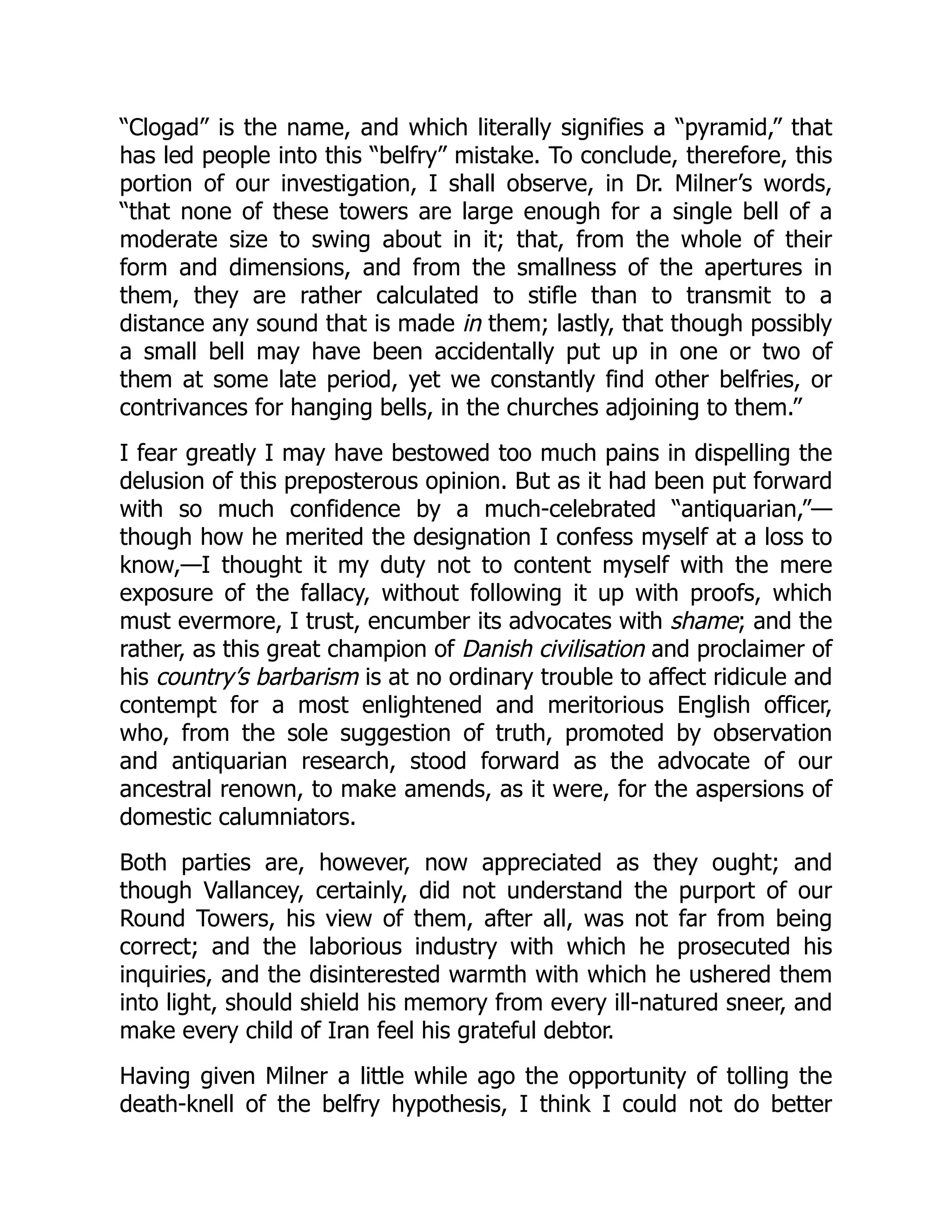 “Clogad” is the name, and which literally signifies a “pyramid,” that
has led people into this “belfry” mistake. To conclude, therefore, this
portion of our investigation, I shall observe, in Dr. Milner’s words,
“that none of these towers are large enough for a single bell of a
moderate size to swing about in it; that, from the whole of their
form and dimensions, and from the smallness of the apertures in
them, they are rather calculated to stifle than to transmit to a
distance any sound that is made in them; lastly, that though possibly
a small bell may have been accidentally put up in one or two of
them at some late period, yet we constantly find other belfries, or
contrivances for hanging bells, in the churches adjoining to them.”
I fear greatly I may have bestowed too much pains in dispelling the
delusion of this preposterous opinion. But as it had been put forward
with so much confidence by a much-celebrated “antiquarian,”—
though how he merited the designation I confess myself at a loss to
know,—I thought it my duty not to content myself with the mere
exposure of the fallacy, without following it up with proofs, which
must evermore, I trust, encumber its advocates with shame; and the
rather, as this great champion of Danish civilisation and proclaimer of
his country’s barbarism is at no ordinary trouble to affect ridicule and
contempt for a most enlightened and meritorious English officer,
who, from the sole suggestion of truth, promoted by observation
and antiquarian research, stood forward as the advocate of our
ancestral renown, to make amends, as it were, for the aspersions of
domestic calumniators.
Both parties are, however, now appreciated as they ought; and
though Vallancey, certainly, did not understand the purport of our
Round Towers, his view of them, after all, was not far from being
correct; and the laborious industry with which he prosecuted his
inquiries, and the disinterested warmth with which he ushered them
into light, should shield his memory from every ill-natured sneer, and
make every child of Iran feel his grateful debtor.
Having given Milner a little while ago the opportunity of tolling the
death-knell of the belfry hypothesis, I think I could not do better
 