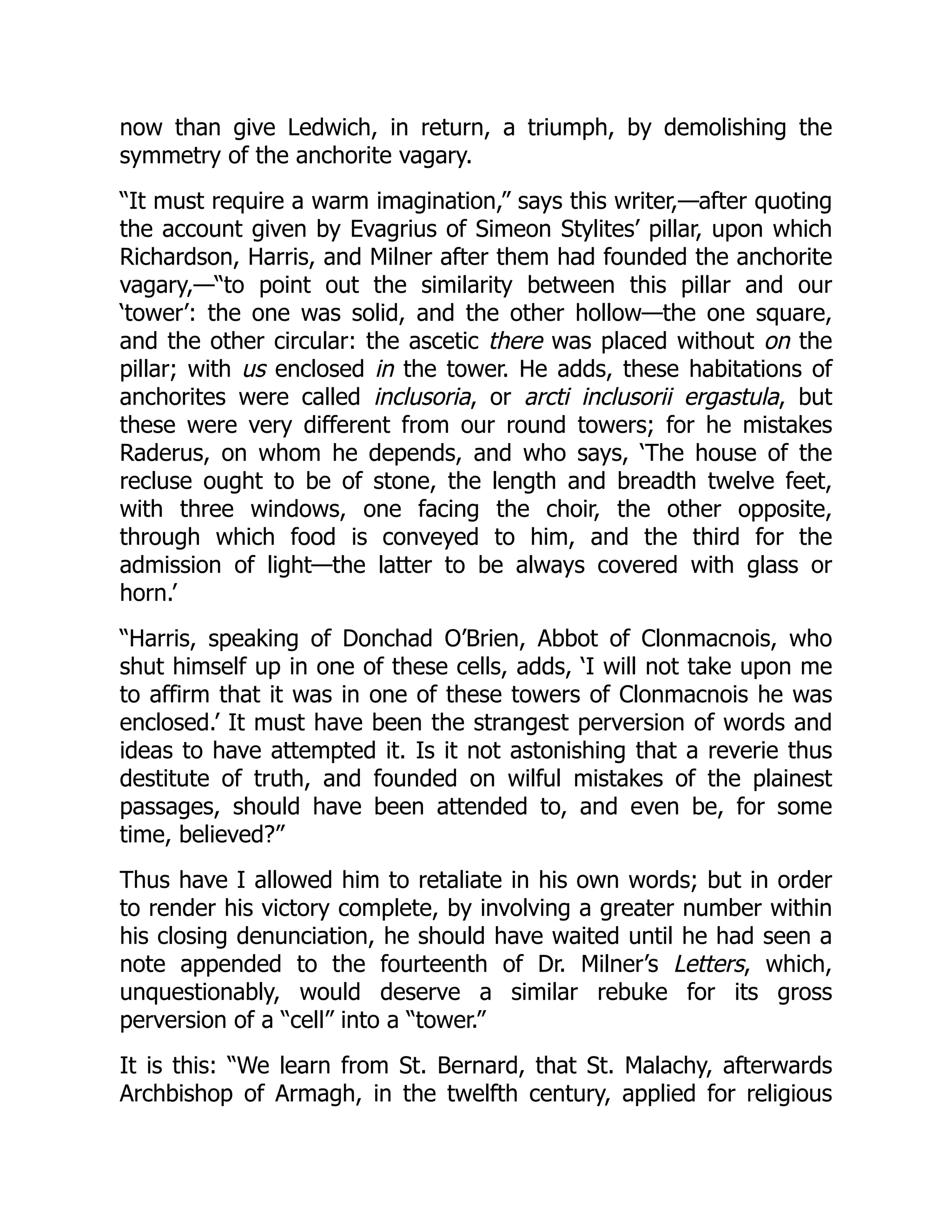 now than give Ledwich, in return, a triumph, by demolishing the
symmetry of the anchorite vagary.
“It must require a warm imagination,” says this writer,—after quoting
the account given by Evagrius of Simeon Stylites’ pillar, upon which
Richardson, Harris, and Milner after them had founded the anchorite
vagary,—“to point out the similarity between this pillar and our
‘tower’: the one was solid, and the other hollow—the one square,
and the other circular: the ascetic there was placed without on the
pillar; with us enclosed in the tower. He adds, these habitations of
anchorites were called inclusoria, or arcti inclusorii ergastula, but
these were very different from our round towers; for he mistakes
Raderus, on whom he depends, and who says, ‘The house of the
recluse ought to be of stone, the length and breadth twelve feet,
with three windows, one facing the choir, the other opposite,
through which food is conveyed to him, and the third for the
admission of light—the latter to be always covered with glass or
horn.’
“Harris, speaking of Donchad O’Brien, Abbot of Clonmacnois, who
shut himself up in one of these cells, adds, ‘I will not take upon me
to affirm that it was in one of these towers of Clonmacnois he was
enclosed.’ It must have been the strangest perversion of words and
ideas to have attempted it. Is it not astonishing that a reverie thus
destitute of truth, and founded on wilful mistakes of the plainest
passages, should have been attended to, and even be, for some
time, believed?”
Thus have I allowed him to retaliate in his own words; but in order
to render his victory complete, by involving a greater number within
his closing denunciation, he should have waited until he had seen a
note appended to the fourteenth of Dr. Milner’s Letters, which,
unquestionably, would deserve a similar rebuke for its gross
perversion of a “cell” into a “tower.”
It is this: “We learn from St. Bernard, that St. Malachy, afterwards
Archbishop of Armagh, in the twelfth century, applied for religious
 