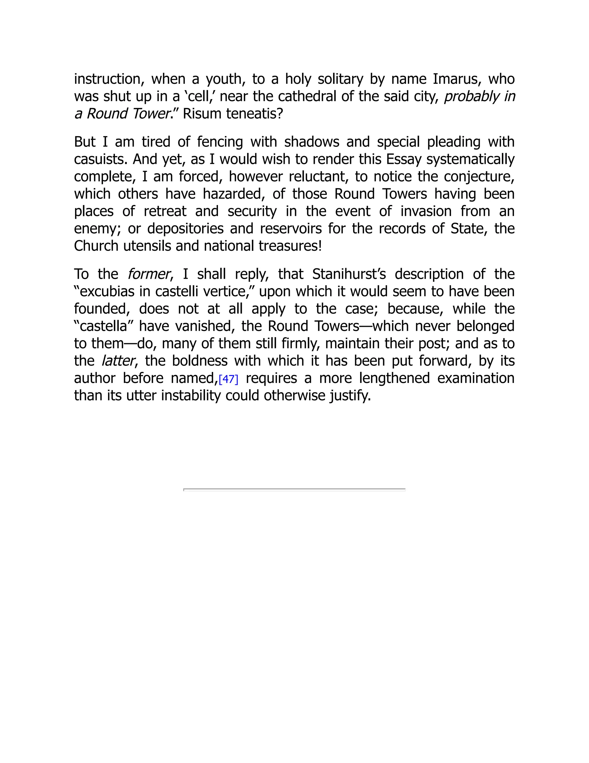 instruction, when a youth, to a holy solitary by name Imarus, who
was shut up in a ‘cell,’ near the cathedral of the said city, probably in
a Round Tower.” Risum teneatis?
But I am tired of fencing with shadows and special pleading with
casuists. And yet, as I would wish to render this Essay systematically
complete, I am forced, however reluctant, to notice the conjecture,
which others have hazarded, of those Round Towers having been
places of retreat and security in the event of invasion from an
enemy; or depositories and reservoirs for the records of State, the
Church utensils and national treasures!
To the former, I shall reply, that Stanihurst’s description of the
“excubias in castelli vertice,” upon which it would seem to have been
founded, does not at all apply to the case; because, while the
“castella” have vanished, the Round Towers—which never belonged
to them—do, many of them still firmly, maintain their post; and as to
the latter, the boldness with which it has been put forward, by its
author before named,[47] requires a more lengthened examination
than its utter instability could otherwise justify.
 