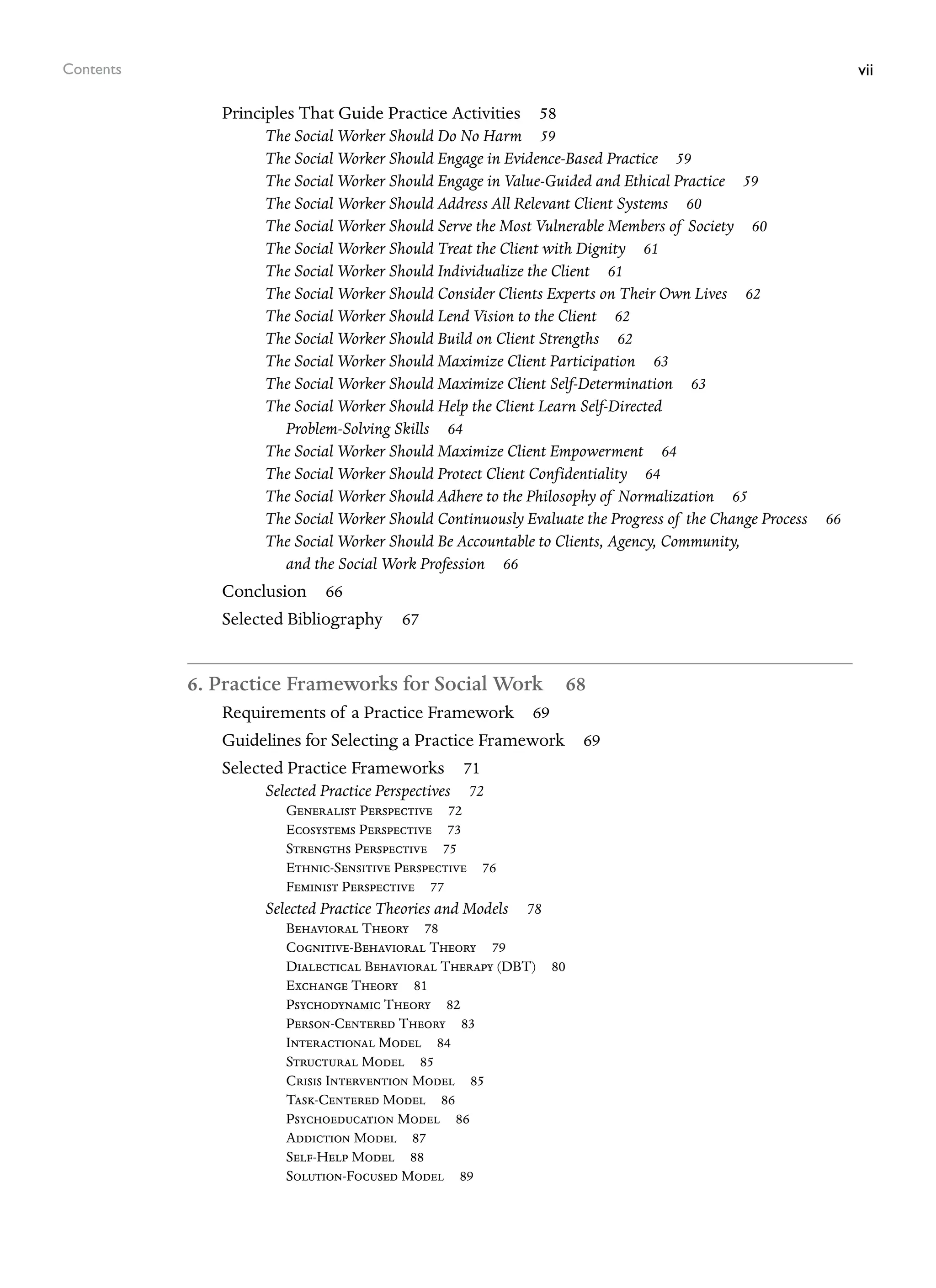 vii
Contents
Principles That Guide Practice Activities 58
The Social Worker Should Do No Harm 59
The Social Worker Should Engage in Evidence-Based Practice 59
The Social Worker Should Engage in Value-Guided and Ethical Practice 59
The Social Worker Should Address All Relevant Client Systems 60
The Social Worker Should Serve the Most Vulnerable Members of Society 60
The Social Worker Should Treat the Client with Dignity 61
The Social Worker Should Individualize the Client 61
The Social Worker Should Consider Clients Experts on Their Own Lives 62
The Social Worker Should Lend Vision to the Client 62
The Social Worker Should Build on Client Strengths 62
The Social Worker Should Maximize Client Participation 63
The Social Worker Should Maximize Client Self-Determination 63
The Social Worker Should Help the Client Learn Self-Directed
Problem-Solving Skills 64
The Social Worker Should Maximize Client Empowerment 64
The Social Worker Should Protect Client Confidentiality 64
The Social Worker Should Adhere to the Philosophy of Normalization 65
The Social Worker Should Continuously Evaluate the Progress of the Change Process 66
The Social Worker Should Be Accountable to Clients, Agency, Community,
and the Social Work Profession 66
Conclusion 66
Selected Bibliography 67
6. Practice Frameworks for Social Work 68
Requirements of a Practice Framework 69
Guidelines for Selecting a Practice Framework 69
Selected Practice Frameworks 71
Selected Practice Perspectives 72
Generalist Perspective 72
Ecosystems Perspective 73
Strengths Perspective 75
Ethnic-Sensitive Perspective 76
Feminist Perspective 77
Selected Practice Theories and Models 78
Behavioral Theory 78
Cognitive-Behavioral Theory 79
Dialectical Behavioral Therapy (DBT) 80
Exchange Theory 81
Psychodynamic Theory 82
Person-Centered Theory 83
Interactional Model 84
Structural Model 85
Crisis Intervention Model 85
Task-Centered Model 86
Psychoeducation Model 86
Addiction Model 87
Self-Help Model 88
Solution-Focused Model 89
 