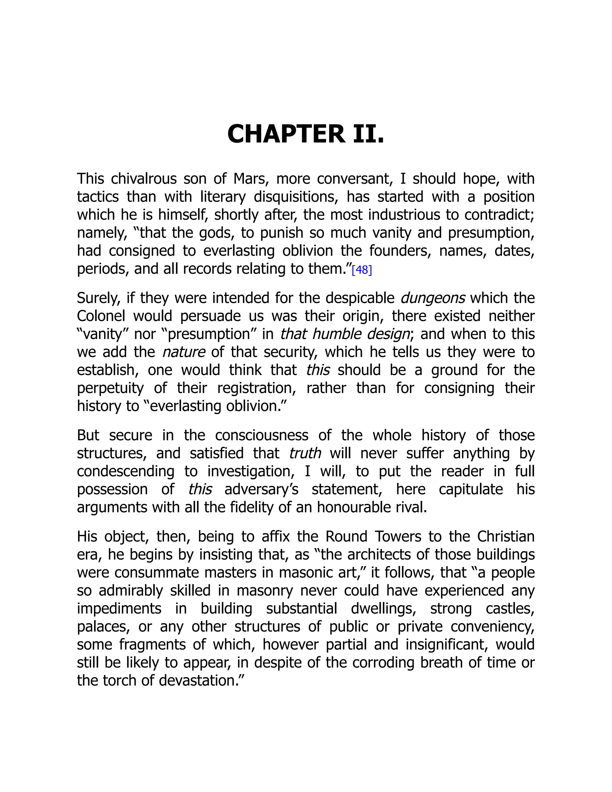 CHAPTER II.
This chivalrous son of Mars, more conversant, I should hope, with
tactics than with literary disquisitions, has started with a position
which he is himself, shortly after, the most industrious to contradict;
namely, “that the gods, to punish so much vanity and presumption,
had consigned to everlasting oblivion the founders, names, dates,
periods, and all records relating to them.”[48]
Surely, if they were intended for the despicable dungeons which the
Colonel would persuade us was their origin, there existed neither
“vanity” nor “presumption” in that humble design; and when to this
we add the nature of that security, which he tells us they were to
establish, one would think that this should be a ground for the
perpetuity of their registration, rather than for consigning their
history to “everlasting oblivion.”
But secure in the consciousness of the whole history of those
structures, and satisfied that truth will never suffer anything by
condescending to investigation, I will, to put the reader in full
possession of this adversary’s statement, here capitulate his
arguments with all the fidelity of an honourable rival.
His object, then, being to affix the Round Towers to the Christian
era, he begins by insisting that, as “the architects of those buildings
were consummate masters in masonic art,” it follows, that “a people
so admirably skilled in masonry never could have experienced any
impediments in building substantial dwellings, strong castles,
palaces, or any other structures of public or private conveniency,
some fragments of which, however partial and insignificant, would
still be likely to appear, in despite of the corroding breath of time or
the torch of devastation.”
 