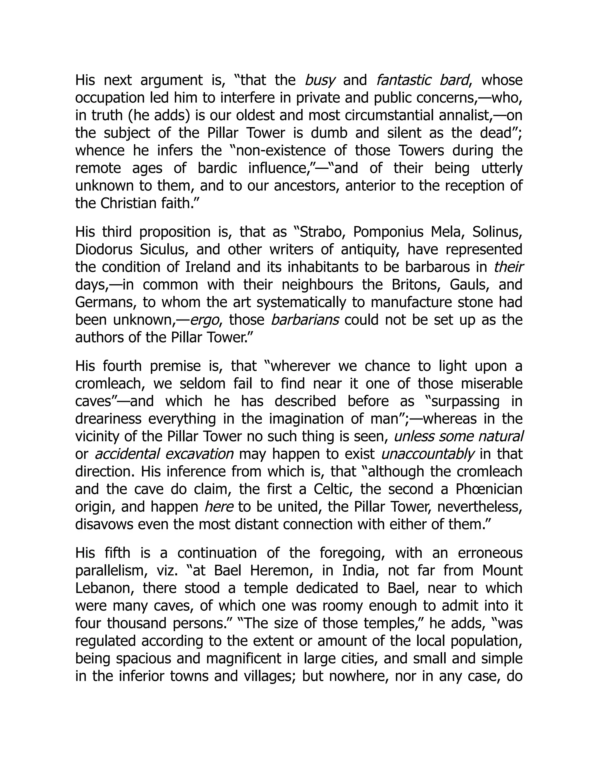 His next argument is, “that the busy and fantastic bard, whose
occupation led him to interfere in private and public concerns,—who,
in truth (he adds) is our oldest and most circumstantial annalist,—on
the subject of the Pillar Tower is dumb and silent as the dead”;
whence he infers the “non-existence of those Towers during the
remote ages of bardic influence,”—“and of their being utterly
unknown to them, and to our ancestors, anterior to the reception of
the Christian faith.”
His third proposition is, that as “Strabo, Pomponius Mela, Solinus,
Diodorus Siculus, and other writers of antiquity, have represented
the condition of Ireland and its inhabitants to be barbarous in their
days,—in common with their neighbours the Britons, Gauls, and
Germans, to whom the art systematically to manufacture stone had
been unknown,—ergo, those barbarians could not be set up as the
authors of the Pillar Tower.”
His fourth premise is, that “wherever we chance to light upon a
cromleach, we seldom fail to find near it one of those miserable
caves”—and which he has described before as “surpassing in
dreariness everything in the imagination of man”;—whereas in the
vicinity of the Pillar Tower no such thing is seen, unless some natural
or accidental excavation may happen to exist unaccountably in that
direction. His inference from which is, that “although the cromleach
and the cave do claim, the first a Celtic, the second a Phœnician
origin, and happen here to be united, the Pillar Tower, nevertheless,
disavows even the most distant connection with either of them.”
His fifth is a continuation of the foregoing, with an erroneous
parallelism, viz. “at Bael Heremon, in India, not far from Mount
Lebanon, there stood a temple dedicated to Bael, near to which
were many caves, of which one was roomy enough to admit into it
four thousand persons.” “The size of those temples,” he adds, “was
regulated according to the extent or amount of the local population,
being spacious and magnificent in large cities, and small and simple
in the inferior towns and villages; but nowhere, nor in any case, do
 