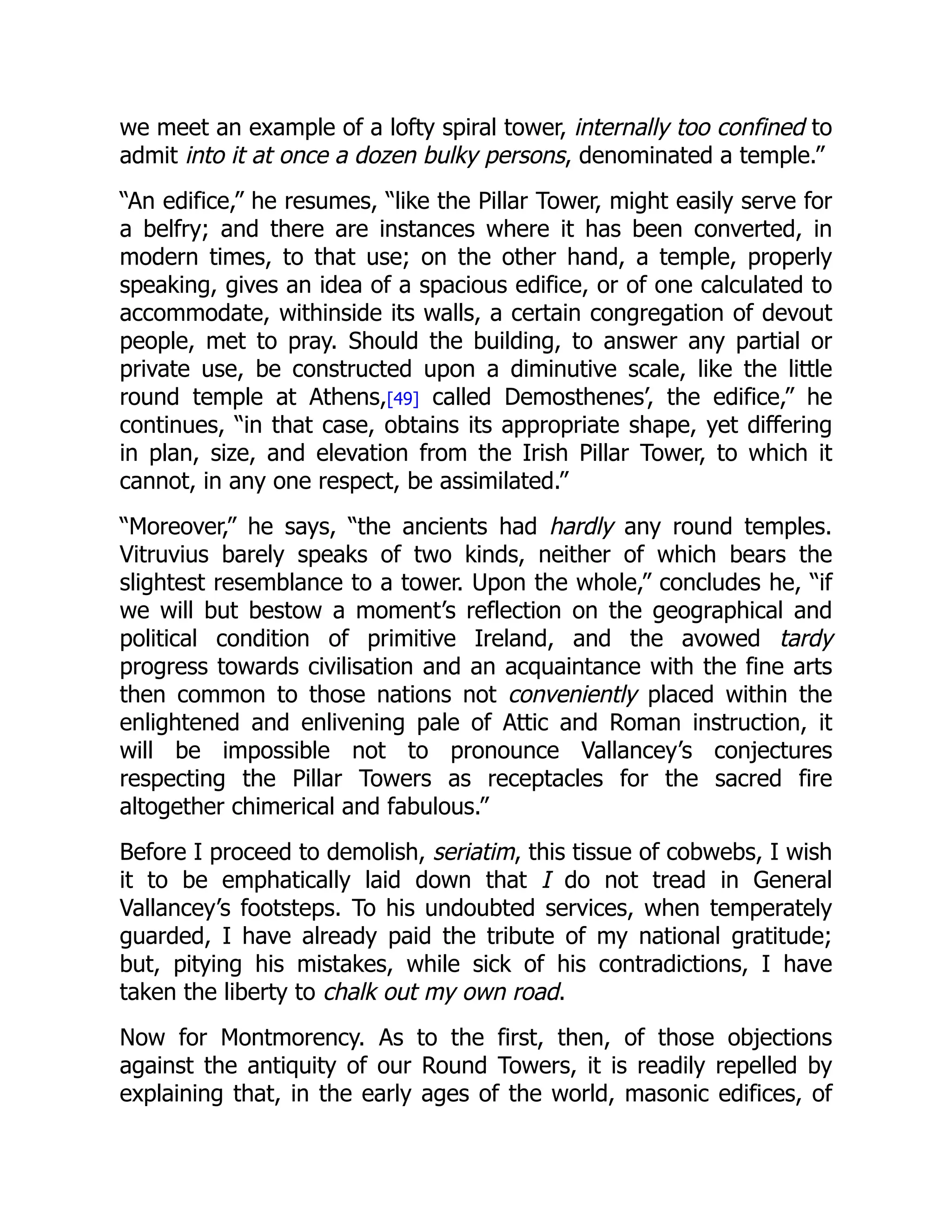 we meet an example of a lofty spiral tower, internally too confined to
admit into it at once a dozen bulky persons, denominated a temple.”
“An edifice,” he resumes, “like the Pillar Tower, might easily serve for
a belfry; and there are instances where it has been converted, in
modern times, to that use; on the other hand, a temple, properly
speaking, gives an idea of a spacious edifice, or of one calculated to
accommodate, withinside its walls, a certain congregation of devout
people, met to pray. Should the building, to answer any partial or
private use, be constructed upon a diminutive scale, like the little
round temple at Athens,[49] called Demosthenes’, the edifice,” he
continues, “in that case, obtains its appropriate shape, yet differing
in plan, size, and elevation from the Irish Pillar Tower, to which it
cannot, in any one respect, be assimilated.”
“Moreover,” he says, “the ancients had hardly any round temples.
Vitruvius barely speaks of two kinds, neither of which bears the
slightest resemblance to a tower. Upon the whole,” concludes he, “if
we will but bestow a moment’s reflection on the geographical and
political condition of primitive Ireland, and the avowed tardy
progress towards civilisation and an acquaintance with the fine arts
then common to those nations not conveniently placed within the
enlightened and enlivening pale of Attic and Roman instruction, it
will be impossible not to pronounce Vallancey’s conjectures
respecting the Pillar Towers as receptacles for the sacred fire
altogether chimerical and fabulous.”
Before I proceed to demolish, seriatim, this tissue of cobwebs, I wish
it to be emphatically laid down that I do not tread in General
Vallancey’s footsteps. To his undoubted services, when temperately
guarded, I have already paid the tribute of my national gratitude;
but, pitying his mistakes, while sick of his contradictions, I have
taken the liberty to chalk out my own road.
Now for Montmorency. As to the first, then, of those objections
against the antiquity of our Round Towers, it is readily repelled by
explaining that, in the early ages of the world, masonic edifices, of
 