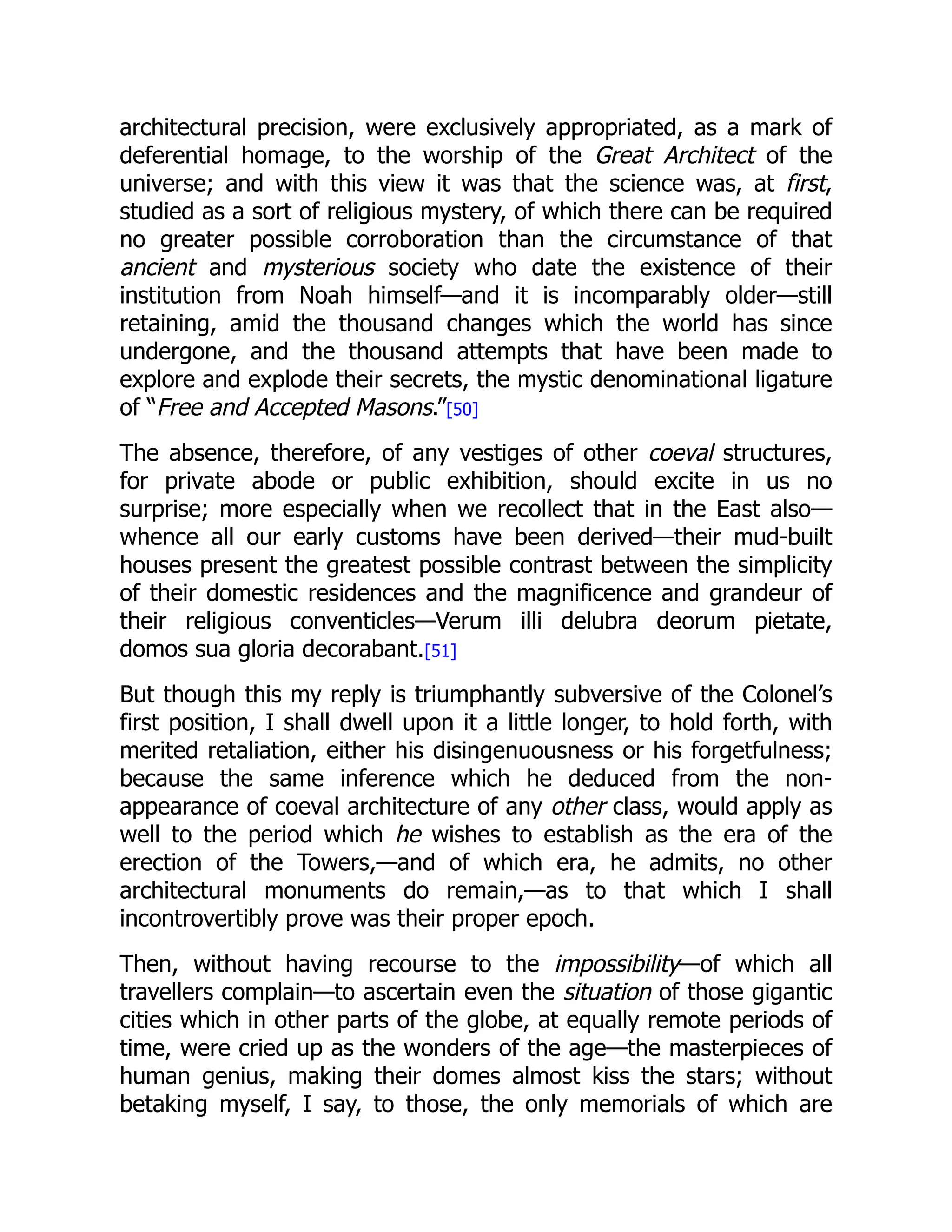 architectural precision, were exclusively appropriated, as a mark of
deferential homage, to the worship of the Great Architect of the
universe; and with this view it was that the science was, at first,
studied as a sort of religious mystery, of which there can be required
no greater possible corroboration than the circumstance of that
ancient and mysterious society who date the existence of their
institution from Noah himself—and it is incomparably older—still
retaining, amid the thousand changes which the world has since
undergone, and the thousand attempts that have been made to
explore and explode their secrets, the mystic denominational ligature
of “Free and Accepted Masons.”[50]
The absence, therefore, of any vestiges of other coeval structures,
for private abode or public exhibition, should excite in us no
surprise; more especially when we recollect that in the East also—
whence all our early customs have been derived—their mud-built
houses present the greatest possible contrast between the simplicity
of their domestic residences and the magnificence and grandeur of
their religious conventicles—Verum illi delubra deorum pietate,
domos sua gloria decorabant.[51]
But though this my reply is triumphantly subversive of the Colonel’s
first position, I shall dwell upon it a little longer, to hold forth, with
merited retaliation, either his disingenuousness or his forgetfulness;
because the same inference which he deduced from the non-
appearance of coeval architecture of any other class, would apply as
well to the period which he wishes to establish as the era of the
erection of the Towers,—and of which era, he admits, no other
architectural monuments do remain,—as to that which I shall
incontrovertibly prove was their proper epoch.
Then, without having recourse to the impossibility—of which all
travellers complain—to ascertain even the situation of those gigantic
cities which in other parts of the globe, at equally remote periods of
time, were cried up as the wonders of the age—the masterpieces of
human genius, making their domes almost kiss the stars; without
betaking myself, I say, to those, the only memorials of which are
 
