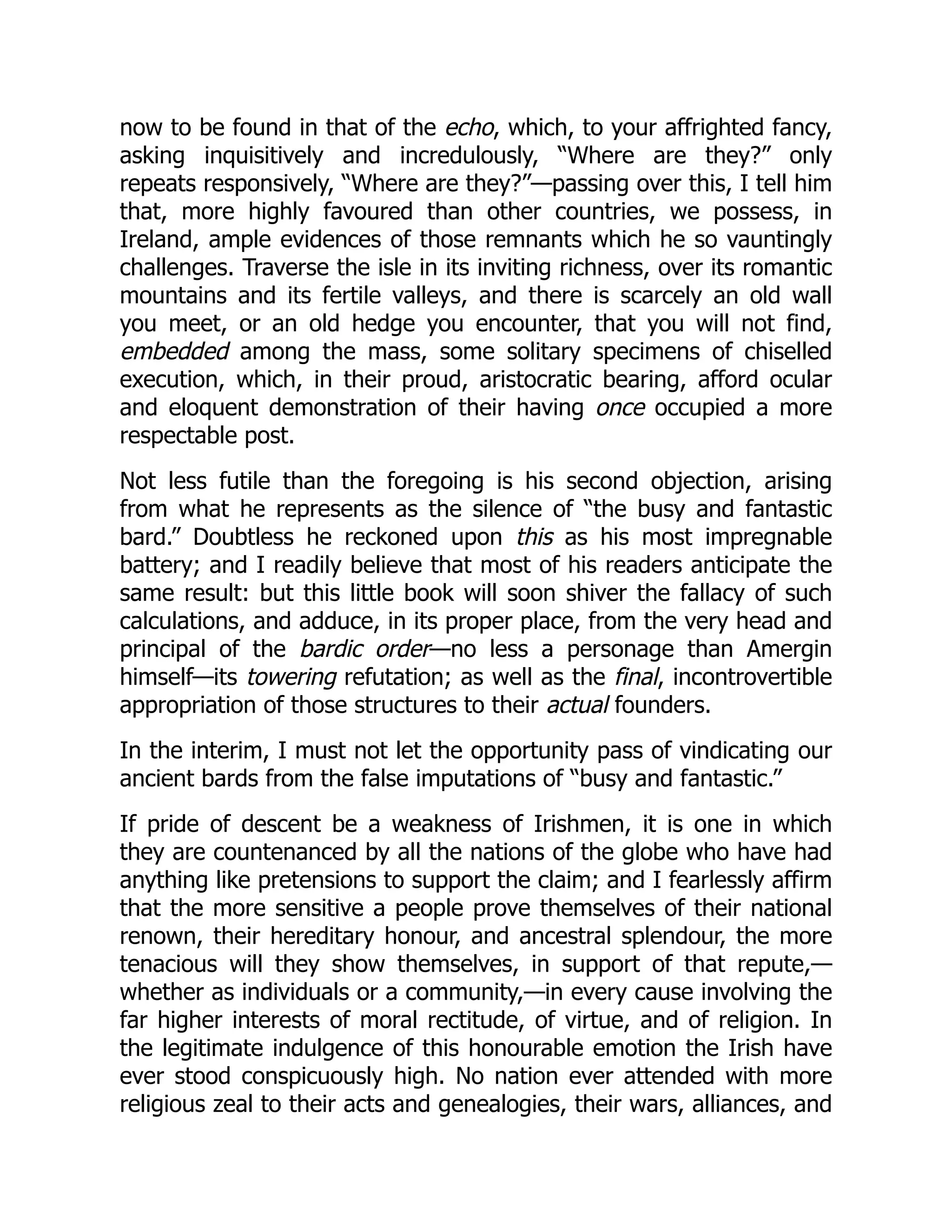 now to be found in that of the echo, which, to your affrighted fancy,
asking inquisitively and incredulously, “Where are they?” only
repeats responsively, “Where are they?”—passing over this, I tell him
that, more highly favoured than other countries, we possess, in
Ireland, ample evidences of those remnants which he so vauntingly
challenges. Traverse the isle in its inviting richness, over its romantic
mountains and its fertile valleys, and there is scarcely an old wall
you meet, or an old hedge you encounter, that you will not find,
embedded among the mass, some solitary specimens of chiselled
execution, which, in their proud, aristocratic bearing, afford ocular
and eloquent demonstration of their having once occupied a more
respectable post.
Not less futile than the foregoing is his second objection, arising
from what he represents as the silence of “the busy and fantastic
bard.” Doubtless he reckoned upon this as his most impregnable
battery; and I readily believe that most of his readers anticipate the
same result: but this little book will soon shiver the fallacy of such
calculations, and adduce, in its proper place, from the very head and
principal of the bardic order—no less a personage than Amergin
himself—its towering refutation; as well as the final, incontrovertible
appropriation of those structures to their actual founders.
In the interim, I must not let the opportunity pass of vindicating our
ancient bards from the false imputations of “busy and fantastic.”
If pride of descent be a weakness of Irishmen, it is one in which
they are countenanced by all the nations of the globe who have had
anything like pretensions to support the claim; and I fearlessly affirm
that the more sensitive a people prove themselves of their national
renown, their hereditary honour, and ancestral splendour, the more
tenacious will they show themselves, in support of that repute,—
whether as individuals or a community,—in every cause involving the
far higher interests of moral rectitude, of virtue, and of religion. In
the legitimate indulgence of this honourable emotion the Irish have
ever stood conspicuously high. No nation ever attended with more
religious zeal to their acts and genealogies, their wars, alliances, and
 