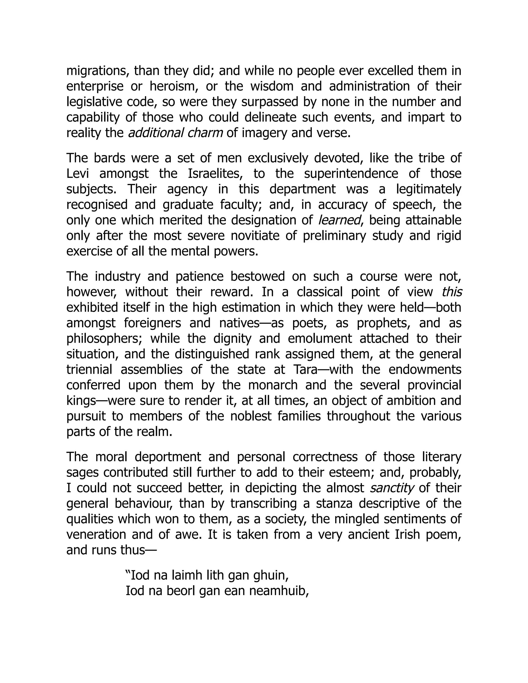 migrations, than they did; and while no people ever excelled them in
enterprise or heroism, or the wisdom and administration of their
legislative code, so were they surpassed by none in the number and
capability of those who could delineate such events, and impart to
reality the additional charm of imagery and verse.
The bards were a set of men exclusively devoted, like the tribe of
Levi amongst the Israelites, to the superintendence of those
subjects. Their agency in this department was a legitimately
recognised and graduate faculty; and, in accuracy of speech, the
only one which merited the designation of learned, being attainable
only after the most severe novitiate of preliminary study and rigid
exercise of all the mental powers.
The industry and patience bestowed on such a course were not,
however, without their reward. In a classical point of view this
exhibited itself in the high estimation in which they were held—both
amongst foreigners and natives—as poets, as prophets, and as
philosophers; while the dignity and emolument attached to their
situation, and the distinguished rank assigned them, at the general
triennial assemblies of the state at Tara—with the endowments
conferred upon them by the monarch and the several provincial
kings—were sure to render it, at all times, an object of ambition and
pursuit to members of the noblest families throughout the various
parts of the realm.
The moral deportment and personal correctness of those literary
sages contributed still further to add to their esteem; and, probably,
I could not succeed better, in depicting the almost sanctity of their
general behaviour, than by transcribing a stanza descriptive of the
qualities which won to them, as a society, the mingled sentiments of
veneration and of awe. It is taken from a very ancient Irish poem,
and runs thus—
“Iod na laimh lith gan ghuin,
Iod na beorl gan ean neamhuib,
 