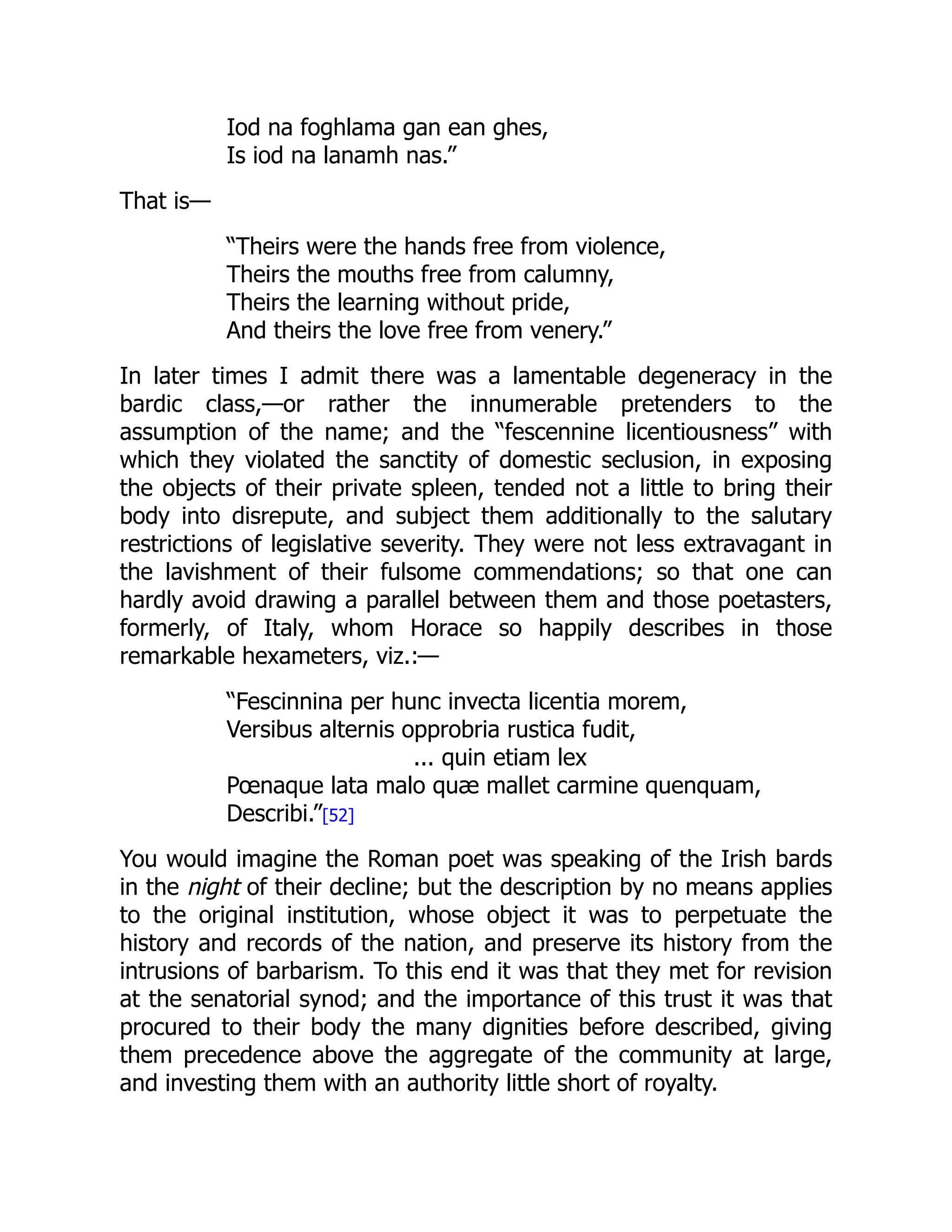 Iod na foghlama gan ean ghes,
Is iod na lanamh nas.”
That is—
“Theirs were the hands free from violence,
Theirs the mouths free from calumny,
Theirs the learning without pride,
And theirs the love free from venery.”
In later times I admit there was a lamentable degeneracy in the
bardic class,—or rather the innumerable pretenders to the
assumption of the name; and the “fescennine licentiousness” with
which they violated the sanctity of domestic seclusion, in exposing
the objects of their private spleen, tended not a little to bring their
body into disrepute, and subject them additionally to the salutary
restrictions of legislative severity. They were not less extravagant in
the lavishment of their fulsome commendations; so that one can
hardly avoid drawing a parallel between them and those poetasters,
formerly, of Italy, whom Horace so happily describes in those
remarkable hexameters, viz.:—
“Fescinnina per hunc invecta licentia morem,
Versibus alternis opprobria rustica fudit,
... quin etiam lex
Pœnaque lata malo quæ mallet carmine quenquam,
Describi.”[52]
You would imagine the Roman poet was speaking of the Irish bards
in the night of their decline; but the description by no means applies
to the original institution, whose object it was to perpetuate the
history and records of the nation, and preserve its history from the
intrusions of barbarism. To this end it was that they met for revision
at the senatorial synod; and the importance of this trust it was that
procured to their body the many dignities before described, giving
them precedence above the aggregate of the community at large,
and investing them with an authority little short of royalty.
 