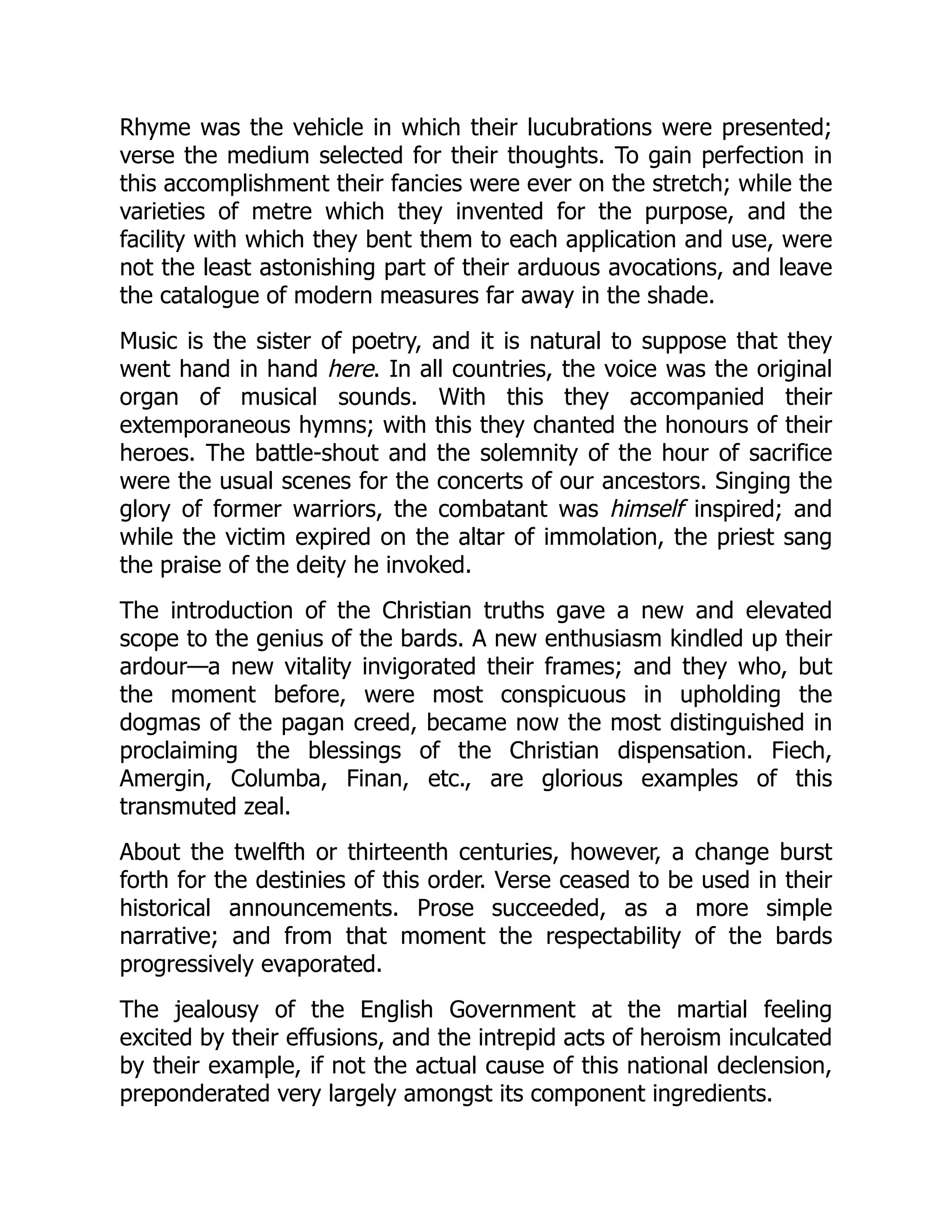Rhyme was the vehicle in which their lucubrations were presented;
verse the medium selected for their thoughts. To gain perfection in
this accomplishment their fancies were ever on the stretch; while the
varieties of metre which they invented for the purpose, and the
facility with which they bent them to each application and use, were
not the least astonishing part of their arduous avocations, and leave
the catalogue of modern measures far away in the shade.
Music is the sister of poetry, and it is natural to suppose that they
went hand in hand here. In all countries, the voice was the original
organ of musical sounds. With this they accompanied their
extemporaneous hymns; with this they chanted the honours of their
heroes. The battle-shout and the solemnity of the hour of sacrifice
were the usual scenes for the concerts of our ancestors. Singing the
glory of former warriors, the combatant was himself inspired; and
while the victim expired on the altar of immolation, the priest sang
the praise of the deity he invoked.
The introduction of the Christian truths gave a new and elevated
scope to the genius of the bards. A new enthusiasm kindled up their
ardour—a new vitality invigorated their frames; and they who, but
the moment before, were most conspicuous in upholding the
dogmas of the pagan creed, became now the most distinguished in
proclaiming the blessings of the Christian dispensation. Fiech,
Amergin, Columba, Finan, etc., are glorious examples of this
transmuted zeal.
About the twelfth or thirteenth centuries, however, a change burst
forth for the destinies of this order. Verse ceased to be used in their
historical announcements. Prose succeeded, as a more simple
narrative; and from that moment the respectability of the bards
progressively evaporated.
The jealousy of the English Government at the martial feeling
excited by their effusions, and the intrepid acts of heroism inculcated
by their example, if not the actual cause of this national declension,
preponderated very largely amongst its component ingredients.
 