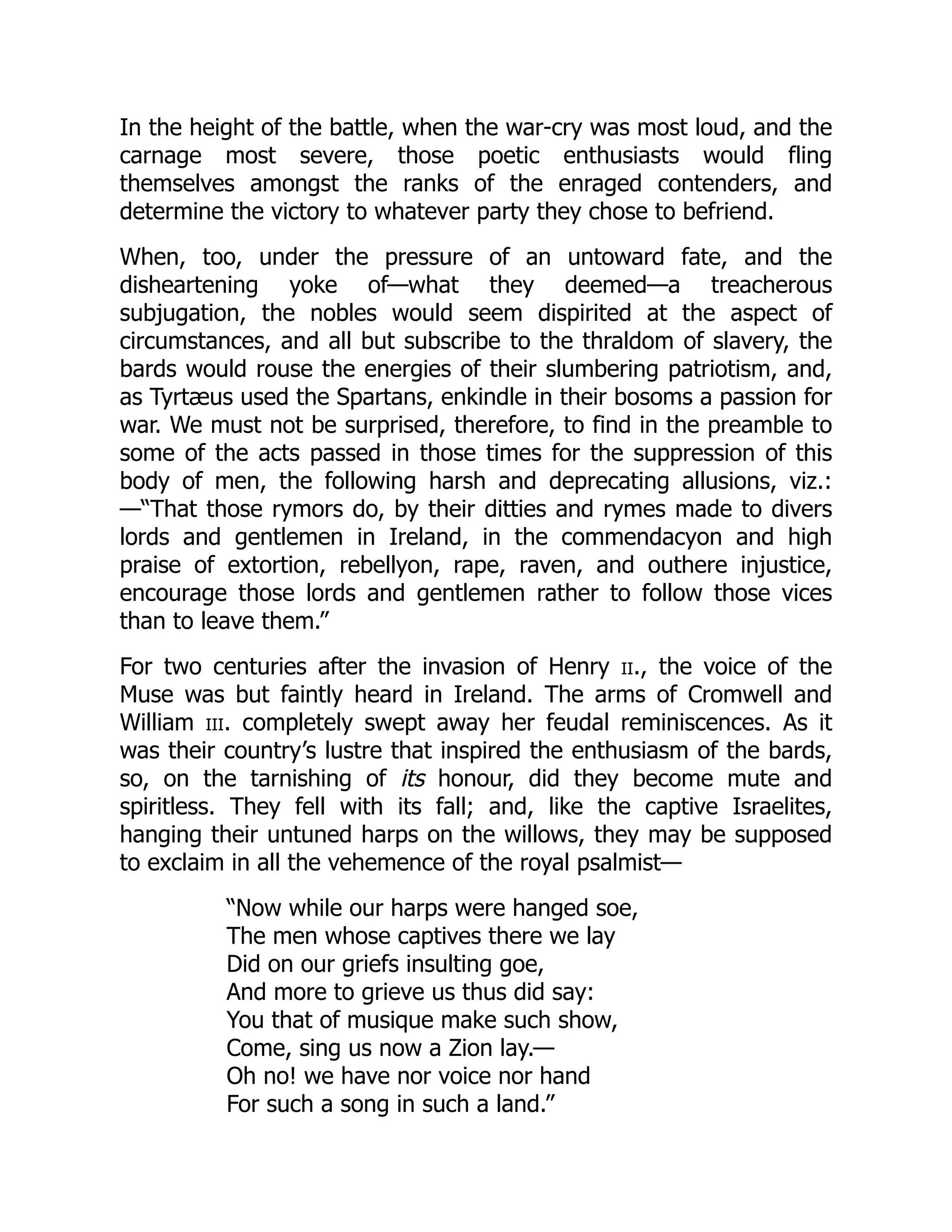 In the height of the battle, when the war-cry was most loud, and the
carnage most severe, those poetic enthusiasts would fling
themselves amongst the ranks of the enraged contenders, and
determine the victory to whatever party they chose to befriend.
When, too, under the pressure of an untoward fate, and the
disheartening yoke of—what they deemed—a treacherous
subjugation, the nobles would seem dispirited at the aspect of
circumstances, and all but subscribe to the thraldom of slavery, the
bards would rouse the energies of their slumbering patriotism, and,
as Tyrtæus used the Spartans, enkindle in their bosoms a passion for
war. We must not be surprised, therefore, to find in the preamble to
some of the acts passed in those times for the suppression of this
body of men, the following harsh and deprecating allusions, viz.:
—“That those rymors do, by their ditties and rymes made to divers
lords and gentlemen in Ireland, in the commendacyon and high
praise of extortion, rebellyon, rape, raven, and outhere injustice,
encourage those lords and gentlemen rather to follow those vices
than to leave them.”
For two centuries after the invasion of Henry ii., the voice of the
Muse was but faintly heard in Ireland. The arms of Cromwell and
William iii. completely swept away her feudal reminiscences. As it
was their country’s lustre that inspired the enthusiasm of the bards,
so, on the tarnishing of its honour, did they become mute and
spiritless. They fell with its fall; and, like the captive Israelites,
hanging their untuned harps on the willows, they may be supposed
to exclaim in all the vehemence of the royal psalmist—
“Now while our harps were hanged soe,
The men whose captives there we lay
Did on our griefs insulting goe,
And more to grieve us thus did say:
You that of musique make such show,
Come, sing us now a Zion lay.—
Oh no! we have nor voice nor hand
For such a song in such a land.”
 