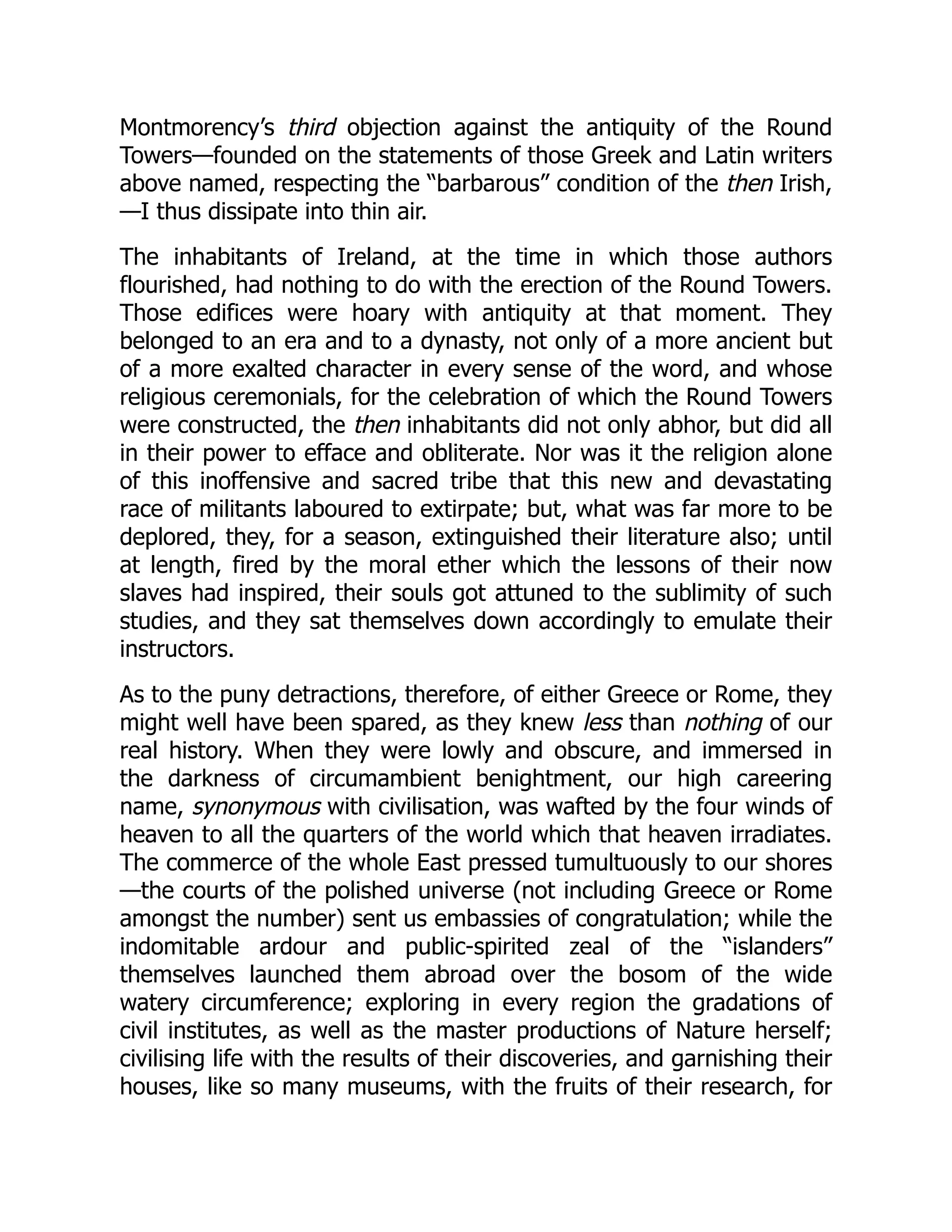Montmorency’s third objection against the antiquity of the Round
Towers—founded on the statements of those Greek and Latin writers
above named, respecting the “barbarous” condition of the then Irish,
—I thus dissipate into thin air.
The inhabitants of Ireland, at the time in which those authors
flourished, had nothing to do with the erection of the Round Towers.
Those edifices were hoary with antiquity at that moment. They
belonged to an era and to a dynasty, not only of a more ancient but
of a more exalted character in every sense of the word, and whose
religious ceremonials, for the celebration of which the Round Towers
were constructed, the then inhabitants did not only abhor, but did all
in their power to efface and obliterate. Nor was it the religion alone
of this inoffensive and sacred tribe that this new and devastating
race of militants laboured to extirpate; but, what was far more to be
deplored, they, for a season, extinguished their literature also; until
at length, fired by the moral ether which the lessons of their now
slaves had inspired, their souls got attuned to the sublimity of such
studies, and they sat themselves down accordingly to emulate their
instructors.
As to the puny detractions, therefore, of either Greece or Rome, they
might well have been spared, as they knew less than nothing of our
real history. When they were lowly and obscure, and immersed in
the darkness of circumambient benightment, our high careering
name, synonymous with civilisation, was wafted by the four winds of
heaven to all the quarters of the world which that heaven irradiates.
The commerce of the whole East pressed tumultuously to our shores
—the courts of the polished universe (not including Greece or Rome
amongst the number) sent us embassies of congratulation; while the
indomitable ardour and public-spirited zeal of the “islanders”
themselves launched them abroad over the bosom of the wide
watery circumference; exploring in every region the gradations of
civil institutes, as well as the master productions of Nature herself;
civilising life with the results of their discoveries, and garnishing their
houses, like so many museums, with the fruits of their research, for
 