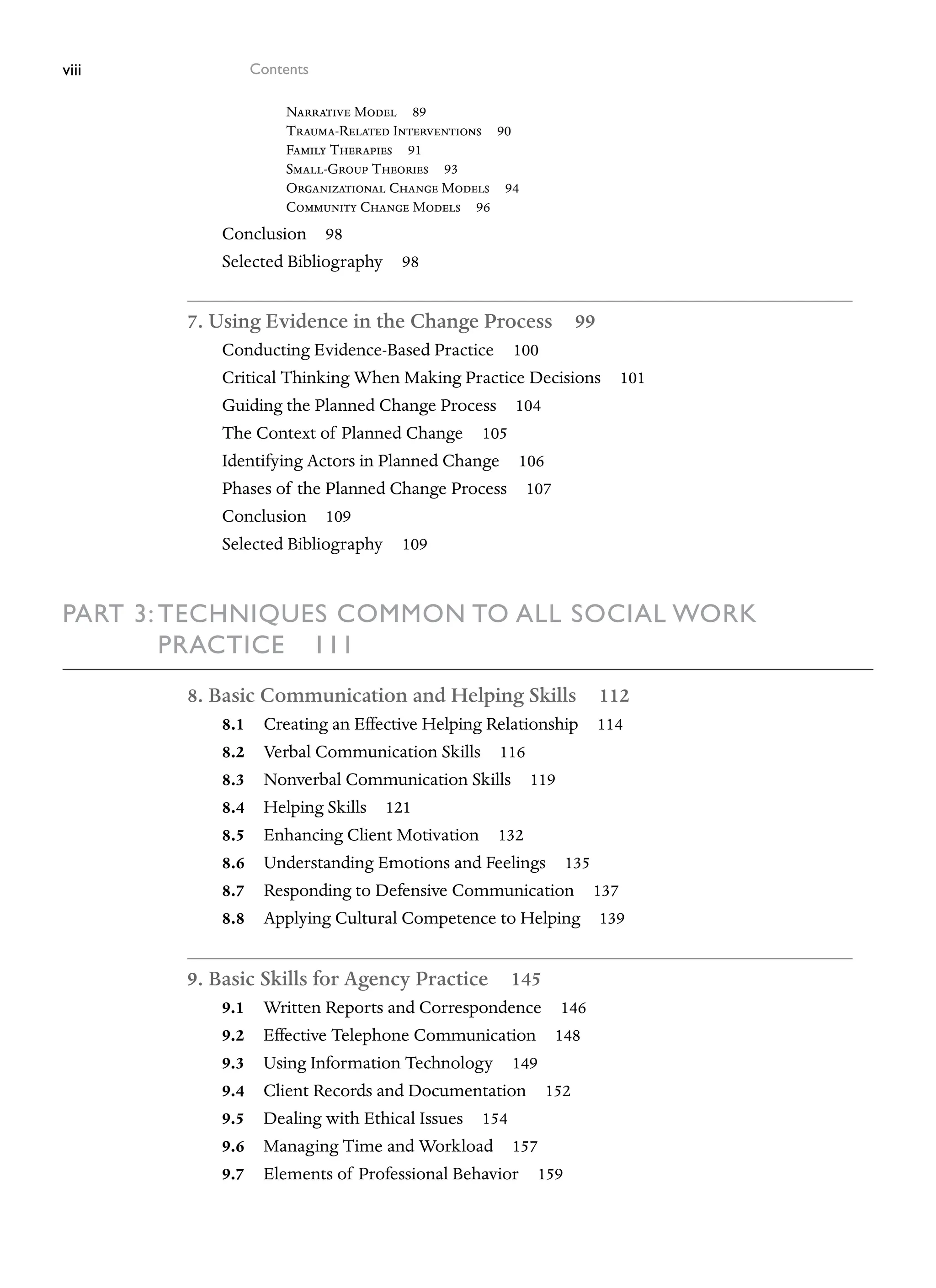 viii Contents
Narrative Model 89
Trauma-Related Interventions 90
Family Therapies 91
Small-Group Theories 93
Organizational Change Models 94
Community Change Models 96
Conclusion 98
Selected Bibliography 98
7. Using Evidence in the Change Process 99
Conducting Evidence-Based Practice 100
Critical Thinking When Making Practice Decisions 101
Guiding the Planned Change Process 104
The Context of Planned Change 105
Identifying Actors in Planned Change 106
Phases of the Planned Change Process 107
Conclusion 109
Selected Bibliography 109
Part 3: Techniques Common to All Social Work
Practice 111
8. Basic Communication and Helping Skills 112
8.1 Creating an Effective Helping Relationship 114
8.2 Verbal Communication Skills 116
8.3 Nonverbal Communication Skills 119
8.4 Helping Skills 121
8.5 Enhancing Client Motivation 132
8.6 Understanding Emotions and Feelings 135
8.7 Responding to Defensive Communication 137
8.8 Applying Cultural Competence to Helping 139
9. Basic Skills for Agency Practice 145
9.1 Written Reports and Correspondence 146
9.2 Effective Telephone Communication 148
9.3 Using Information Technology 149
9.4 Client Records and Documentation 152
9.5 Dealing with Ethical Issues 154
9.6 Managing Time and Workload 157
9.7 Elements of Professional Behavior 159
 