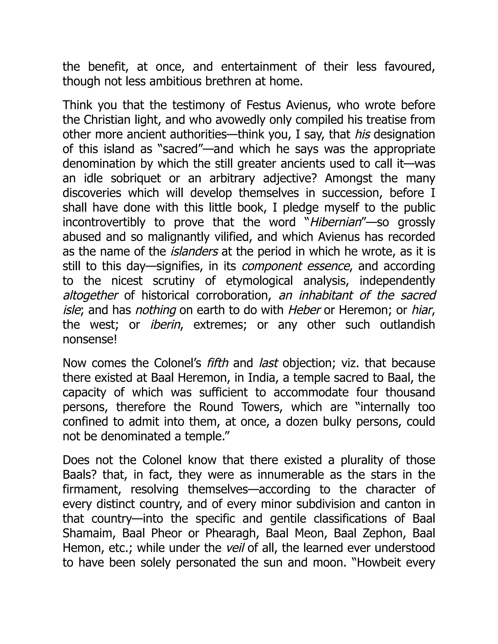 the benefit, at once, and entertainment of their less favoured,
though not less ambitious brethren at home.
Think you that the testimony of Festus Avienus, who wrote before
the Christian light, and who avowedly only compiled his treatise from
other more ancient authorities—think you, I say, that his designation
of this island as “sacred”—and which he says was the appropriate
denomination by which the still greater ancients used to call it—was
an idle sobriquet or an arbitrary adjective? Amongst the many
discoveries which will develop themselves in succession, before I
shall have done with this little book, I pledge myself to the public
incontrovertibly to prove that the word “Hibernian”—so grossly
abused and so malignantly vilified, and which Avienus has recorded
as the name of the islanders at the period in which he wrote, as it is
still to this day—signifies, in its component essence, and according
to the nicest scrutiny of etymological analysis, independently
altogether of historical corroboration, an inhabitant of the sacred
isle; and has nothing on earth to do with Heber or Heremon; or hiar,
the west; or iberin, extremes; or any other such outlandish
nonsense!
Now comes the Colonel’s fifth and last objection; viz. that because
there existed at Baal Heremon, in India, a temple sacred to Baal, the
capacity of which was sufficient to accommodate four thousand
persons, therefore the Round Towers, which are “internally too
confined to admit into them, at once, a dozen bulky persons, could
not be denominated a temple.”
Does not the Colonel know that there existed a plurality of those
Baals? that, in fact, they were as innumerable as the stars in the
firmament, resolving themselves—according to the character of
every distinct country, and of every minor subdivision and canton in
that country—into the specific and gentile classifications of Baal
Shamaim, Baal Pheor or Phearagh, Baal Meon, Baal Zephon, Baal
Hemon, etc.; while under the veil of all, the learned ever understood
to have been solely personated the sun and moon. “Howbeit every
 