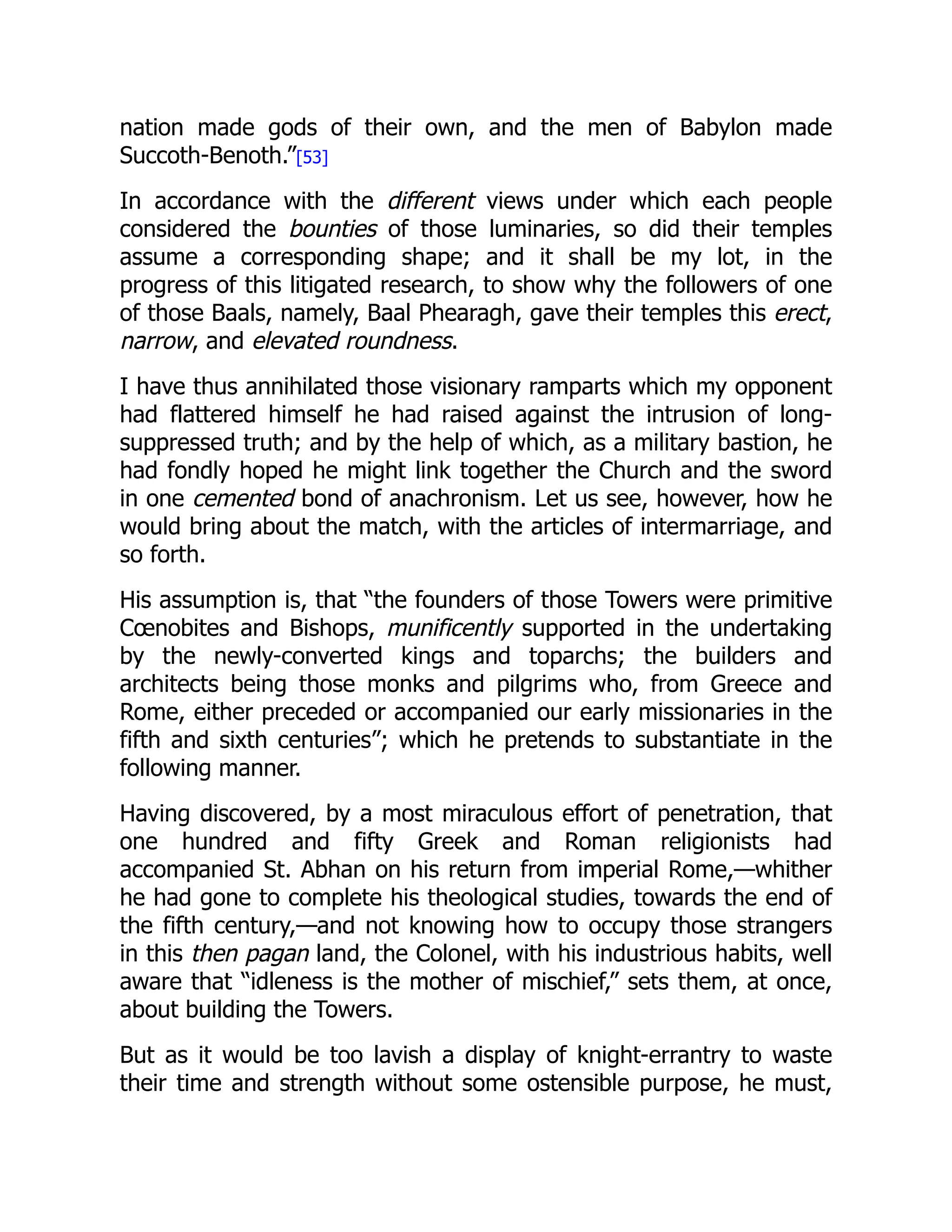 nation made gods of their own, and the men of Babylon made
Succoth-Benoth.”[53]
In accordance with the different views under which each people
considered the bounties of those luminaries, so did their temples
assume a corresponding shape; and it shall be my lot, in the
progress of this litigated research, to show why the followers of one
of those Baals, namely, Baal Phearagh, gave their temples this erect,
narrow, and elevated roundness.
I have thus annihilated those visionary ramparts which my opponent
had flattered himself he had raised against the intrusion of long-
suppressed truth; and by the help of which, as a military bastion, he
had fondly hoped he might link together the Church and the sword
in one cemented bond of anachronism. Let us see, however, how he
would bring about the match, with the articles of intermarriage, and
so forth.
His assumption is, that “the founders of those Towers were primitive
Cœnobites and Bishops, munificently supported in the undertaking
by the newly-converted kings and toparchs; the builders and
architects being those monks and pilgrims who, from Greece and
Rome, either preceded or accompanied our early missionaries in the
fifth and sixth centuries”; which he pretends to substantiate in the
following manner.
Having discovered, by a most miraculous effort of penetration, that
one hundred and fifty Greek and Roman religionists had
accompanied St. Abhan on his return from imperial Rome,—whither
he had gone to complete his theological studies, towards the end of
the fifth century,—and not knowing how to occupy those strangers
in this then pagan land, the Colonel, with his industrious habits, well
aware that “idleness is the mother of mischief,” sets them, at once,
about building the Towers.
But as it would be too lavish a display of knight-errantry to waste
their time and strength without some ostensible purpose, he must,
 
