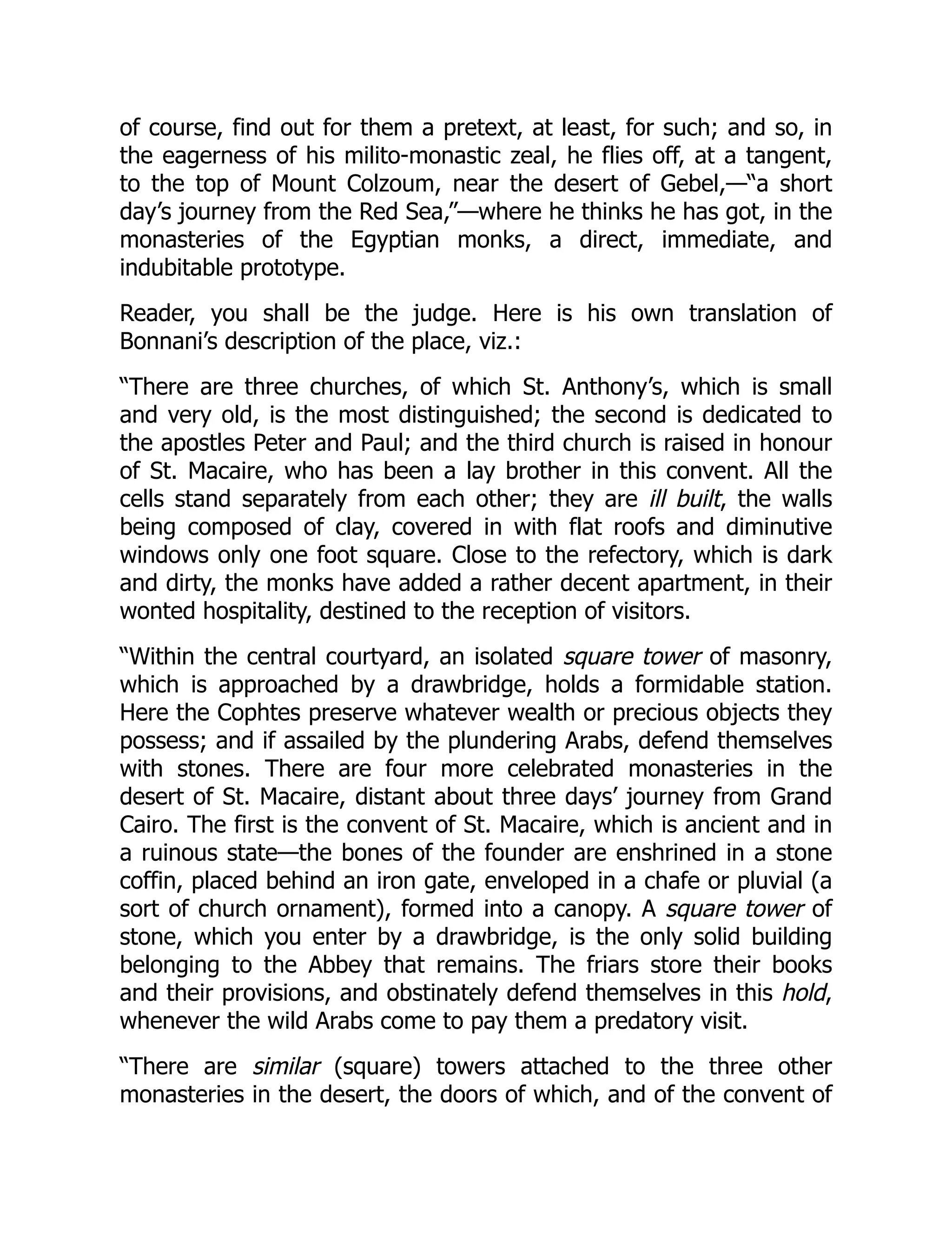 of course, find out for them a pretext, at least, for such; and so, in
the eagerness of his milito-monastic zeal, he flies off, at a tangent,
to the top of Mount Colzoum, near the desert of Gebel,—“a short
day’s journey from the Red Sea,”—where he thinks he has got, in the
monasteries of the Egyptian monks, a direct, immediate, and
indubitable prototype.
Reader, you shall be the judge. Here is his own translation of
Bonnani’s description of the place, viz.:
“There are three churches, of which St. Anthony’s, which is small
and very old, is the most distinguished; the second is dedicated to
the apostles Peter and Paul; and the third church is raised in honour
of St. Macaire, who has been a lay brother in this convent. All the
cells stand separately from each other; they are ill built, the walls
being composed of clay, covered in with flat roofs and diminutive
windows only one foot square. Close to the refectory, which is dark
and dirty, the monks have added a rather decent apartment, in their
wonted hospitality, destined to the reception of visitors.
“Within the central courtyard, an isolated square tower of masonry,
which is approached by a drawbridge, holds a formidable station.
Here the Cophtes preserve whatever wealth or precious objects they
possess; and if assailed by the plundering Arabs, defend themselves
with stones. There are four more celebrated monasteries in the
desert of St. Macaire, distant about three days’ journey from Grand
Cairo. The first is the convent of St. Macaire, which is ancient and in
a ruinous state—the bones of the founder are enshrined in a stone
coffin, placed behind an iron gate, enveloped in a chafe or pluvial (a
sort of church ornament), formed into a canopy. A square tower of
stone, which you enter by a drawbridge, is the only solid building
belonging to the Abbey that remains. The friars store their books
and their provisions, and obstinately defend themselves in this hold,
whenever the wild Arabs come to pay them a predatory visit.
“There are similar (square) towers attached to the three other
monasteries in the desert, the doors of which, and of the convent of
 