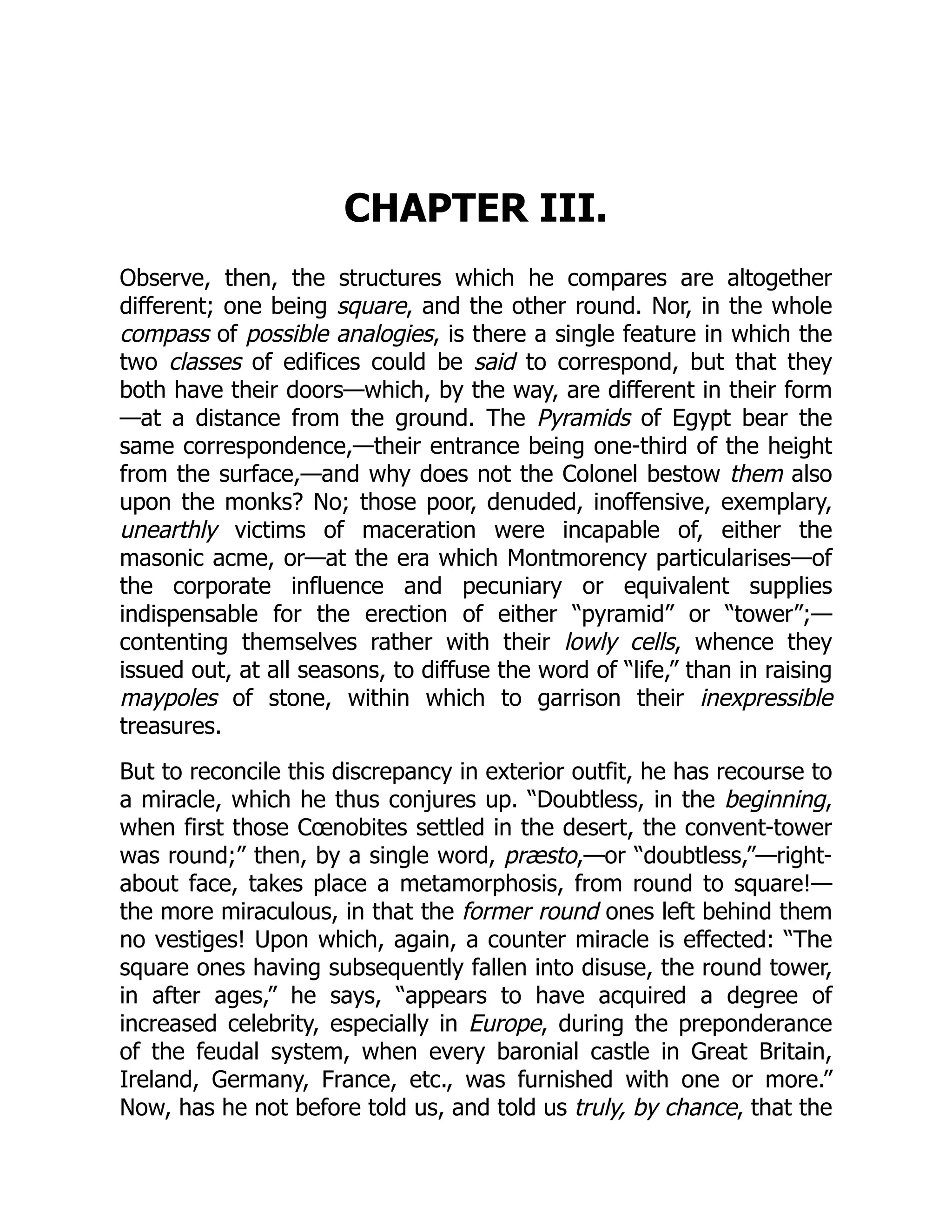 CHAPTER III.
Observe, then, the structures which he compares are altogether
different; one being square, and the other round. Nor, in the whole
compass of possible analogies, is there a single feature in which the
two classes of edifices could be said to correspond, but that they
both have their doors—which, by the way, are different in their form
—at a distance from the ground. The Pyramids of Egypt bear the
same correspondence,—their entrance being one-third of the height
from the surface,—and why does not the Colonel bestow them also
upon the monks? No; those poor, denuded, inoffensive, exemplary,
unearthly victims of maceration were incapable of, either the
masonic acme, or—at the era which Montmorency particularises—of
the corporate influence and pecuniary or equivalent supplies
indispensable for the erection of either “pyramid” or “tower”;—
contenting themselves rather with their lowly cells, whence they
issued out, at all seasons, to diffuse the word of “life,” than in raising
maypoles of stone, within which to garrison their inexpressible
treasures.
But to reconcile this discrepancy in exterior outfit, he has recourse to
a miracle, which he thus conjures up. “Doubtless, in the beginning,
when first those Cœnobites settled in the desert, the convent-tower
was round;” then, by a single word, præsto,—or “doubtless,”—right-
about face, takes place a metamorphosis, from round to square!—
the more miraculous, in that the former round ones left behind them
no vestiges! Upon which, again, a counter miracle is effected: “The
square ones having subsequently fallen into disuse, the round tower,
in after ages,” he says, “appears to have acquired a degree of
increased celebrity, especially in Europe, during the preponderance
of the feudal system, when every baronial castle in Great Britain,
Ireland, Germany, France, etc., was furnished with one or more.”
Now, has he not before told us, and told us truly, by chance, that the
 