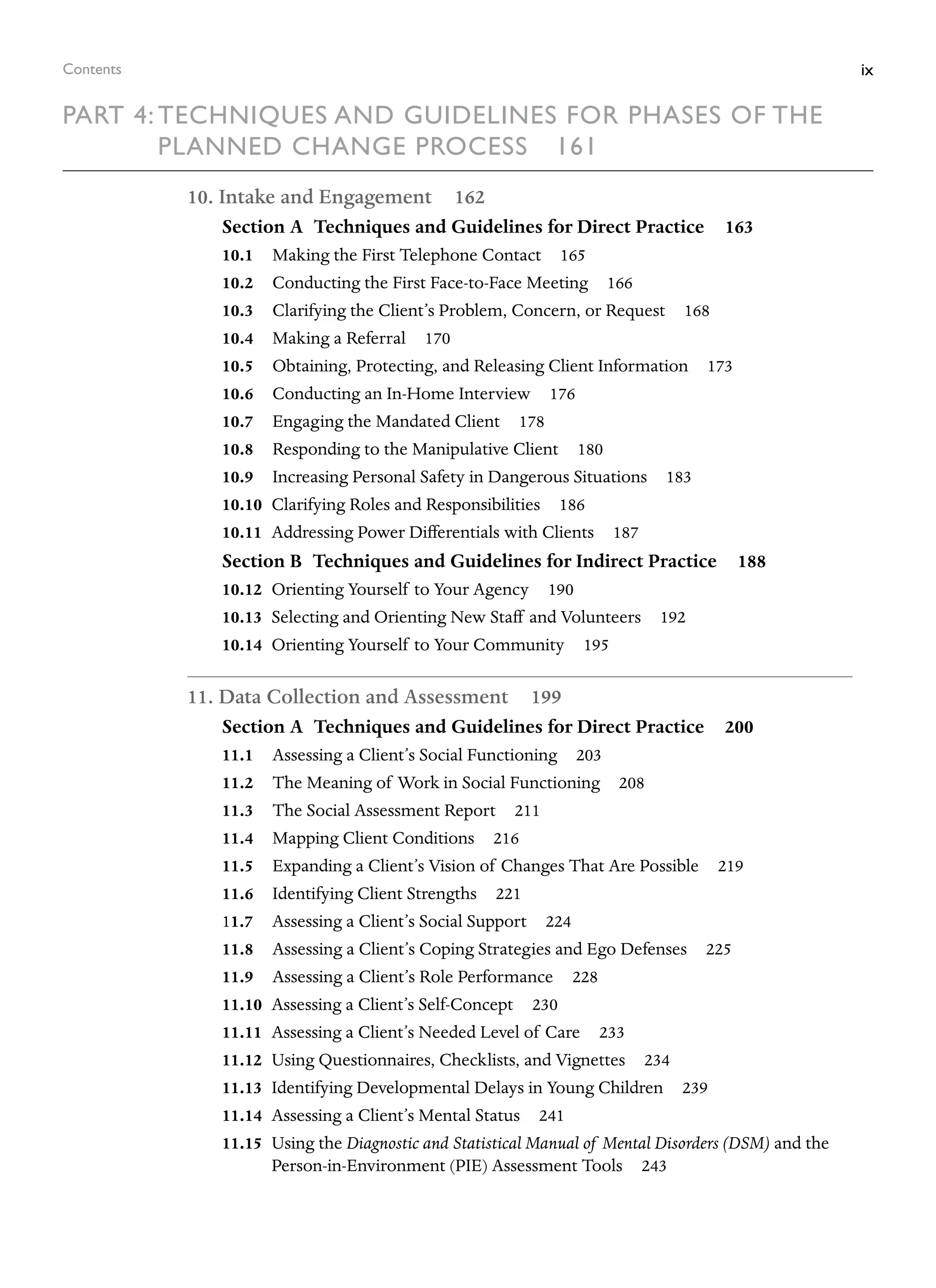 ix
Contents
Part 4: Techniques and Guidelines for Phases of the
Planned Change Process  161
10. Intake and Engagement 162
Section A Techniques and Guidelines for Direct Practice 163
10.1 Making the First Telephone Contact 165
10.2 Conducting the First Face-to-Face Meeting 166
10.3 Clarifying the Client’s Problem, Concern, or Request 168
10.4 Making a Referral 170
10.5 Obtaining, Protecting, and Releasing Client Information 173
10.6 Conducting an In-Home Interview 176
10.7 Engaging the Mandated Client 178
10.8 Responding to the Manipulative Client 180
10.9 Increasing Personal Safety in Dangerous Situations 183
10.10 Clarifying Roles and Responsibilities 186
10.11 Addressing Power Differentials with Clients 187
Section B Techniques and Guidelines for Indirect Practice 188
10.12 Orienting Yourself to Your Agency 190
10.13 Selecting and Orienting New Staff and Volunteers 192
10.14 Orienting Yourself to Your Community 195
11. Data Collection and Assessment 199
Section A Techniques and Guidelines for Direct Practice 200
11.1 Assessing a Client’s Social Functioning 203
11.2 The Meaning of Work in Social Functioning 208
11.3 The Social Assessment Report 211
11.4 Mapping Client Conditions 216
11.5 Expanding a Client’s Vision of Changes That Are Possible 219
11.6 Identifying Client Strengths 221
11.7 Assessing a Client’s Social Support 224
11.8 Assessing a Client’s Coping Strategies and Ego Defenses 225
11.9 Assessing a Client’s Role Performance 228
11.10 Assessing a Client’s Self-Concept 230
11.11 Assessing a Client’s Needed Level of Care 233
11.12 Using Questionnaires, Checklists, and Vignettes 234
11.13 Identifying Developmental Delays in Young Children 239
11.14 Assessing a Client’s Mental Status 241
11.15 Using the Diagnostic and Statistical Manual of Mental Disorders (DSM) and the
Person-in-Environment (PIE) Assessment Tools 243
 