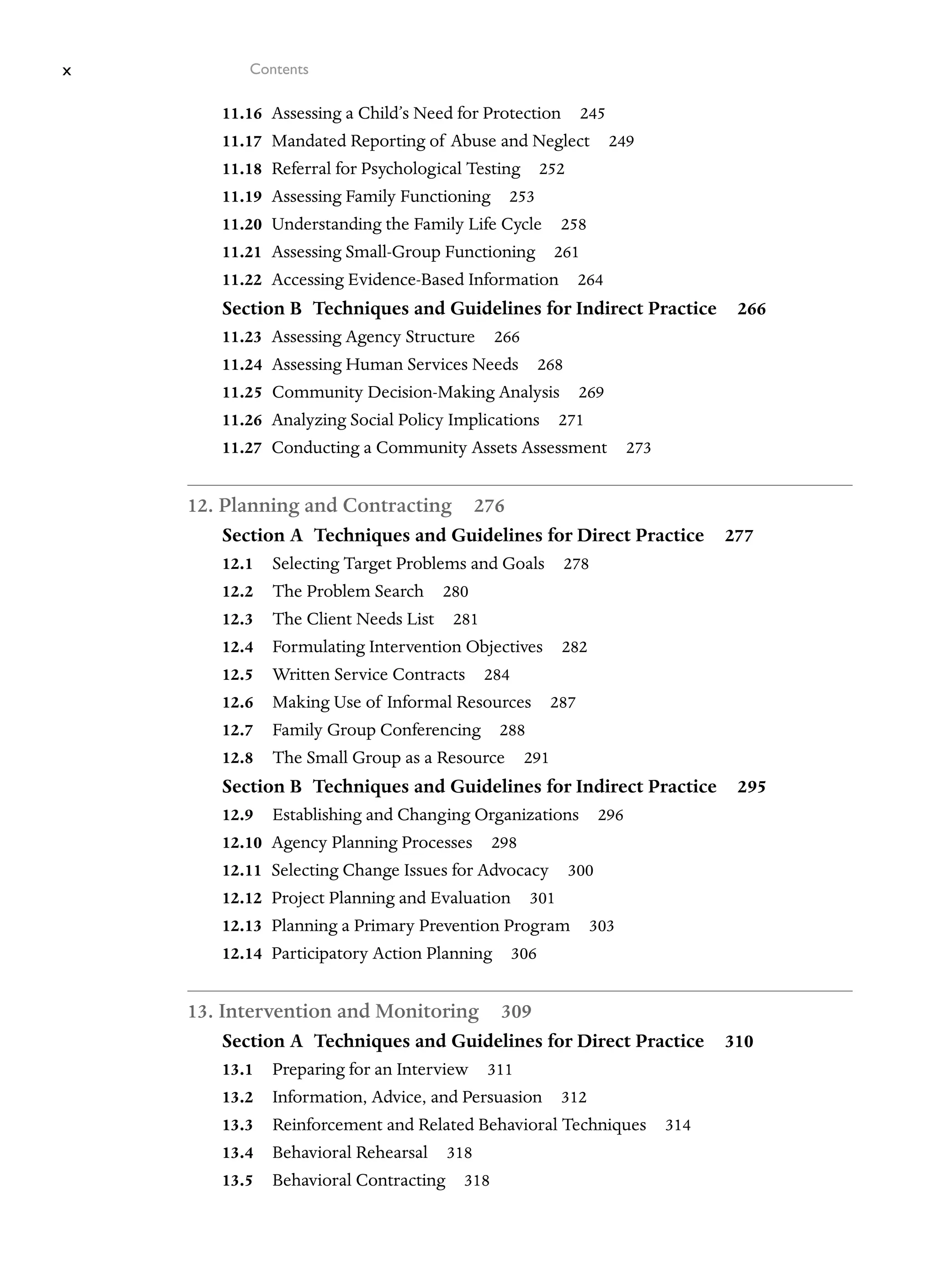 x Contents
11.16 Assessing a Child’s Need for Protection 245
11.17 Mandated Reporting of Abuse and Neglect 249
11.18 Referral for Psychological Testing 252
11.19 Assessing Family Functioning 253
11.20 Understanding the Family Life Cycle 258
11.21 Assessing Small-Group Functioning 261
11.22 Accessing Evidence-Based Information 264
Section B Techniques and Guidelines for Indirect Practice 266
11.23 Assessing Agency Structure 266
11.24 Assessing Human Services Needs 268
11.25 Community Decision-Making Analysis 269
11.26 Analyzing Social Policy Implications 271
11.27 Conducting a Community Assets Assessment 273
12. Planning and Contracting 276
Section A Techniques and Guidelines for Direct Practice 277
12.1 Selecting Target Problems and Goals 278
12.2 The Problem Search 280
12.3 The Client Needs List 281
12.4 Formulating Intervention Objectives 282
12.5 Written Service Contracts 284
12.6 Making Use of Informal Resources 287
12.7 Family Group Conferencing 288
12.8 The Small Group as a Resource 291
Section B Techniques and Guidelines for Indirect Practice 295
12.9 Establishing and Changing Organizations 296
12.10 Agency Planning Processes 298
12.11 Selecting Change Issues for Advocacy 300
12.12 Project Planning and Evaluation 301
12.13 Planning a Primary Prevention Program 303
12.14 Participatory Action Planning 306
13. Intervention and Monitoring 309
Section A Techniques and Guidelines for Direct Practice 310
13.1 Preparing for an Interview 311
13.2 Information, Advice, and Persuasion 312
13.3 Reinforcement and Related Behavioral Techniques 314
13.4 Behavioral Rehearsal 318
13.5 Behavioral Contracting 318
 