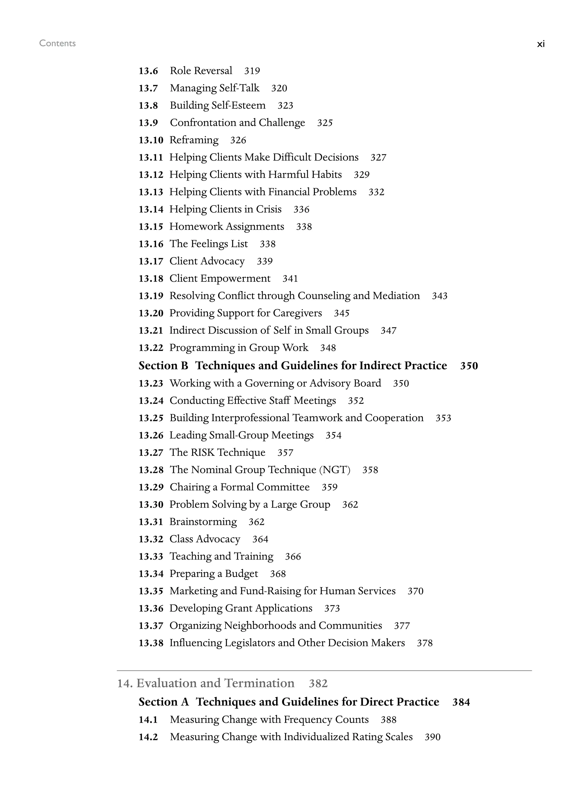 xi
Contents
13.6 Role Reversal 319
13.7 Managing Self-Talk 320
13.8 Building Self-Esteem 323
13.9 Confrontation and Challenge 325
13.10 Reframing 326
13.11 Helping Clients Make Difficult Decisions 327
13.12 Helping Clients with Harmful Habits 329
13.13 Helping Clients with Financial Problems 332
13.14 Helping Clients in Crisis 336
13.15 Homework Assignments 338
13.16 The Feelings List 338
13.17 Client Advocacy 339
13.18 Client Empowerment 341
13.19 Resolving Conflict through Counseling and Mediation 343
13.20 Providing Support for Caregivers 345
13.21 Indirect Discussion of Self in Small Groups 347
13.22 Programming in Group Work 348
Section B Techniques and Guidelines for Indirect Practice 350
13.23 Working with a Governing or Advisory Board 350
13.24 Conducting Effective Staff Meetings 352
13.25 Building Interprofessional Teamwork and Cooperation 353
13.26 Leading Small-Group Meetings 354
13.27 The RISK Technique 357
13.28 The Nominal Group Technique (NGT) 358
13.29 Chairing a Formal Committee 359
13.30 Problem Solving by a Large Group 362
13.31 Brainstorming 362
13.32 Class Advocacy 364
13.33 Teaching and Training 366
13.34 Preparing a Budget 368
13.35 Marketing and Fund-Raising for Human Services 370
13.36 Developing Grant Applications 373
13.37 Organizing Neighborhoods and Communities 377
13.38 Influencing Legislators and Other Decision Makers 378
14. Evaluation and Termination 382
Section A Techniques and Guidelines for Direct Practice 384
14.1 Measuring Change with Frequency Counts 388
14.2 Measuring Change with Individualized Rating Scales 390
 