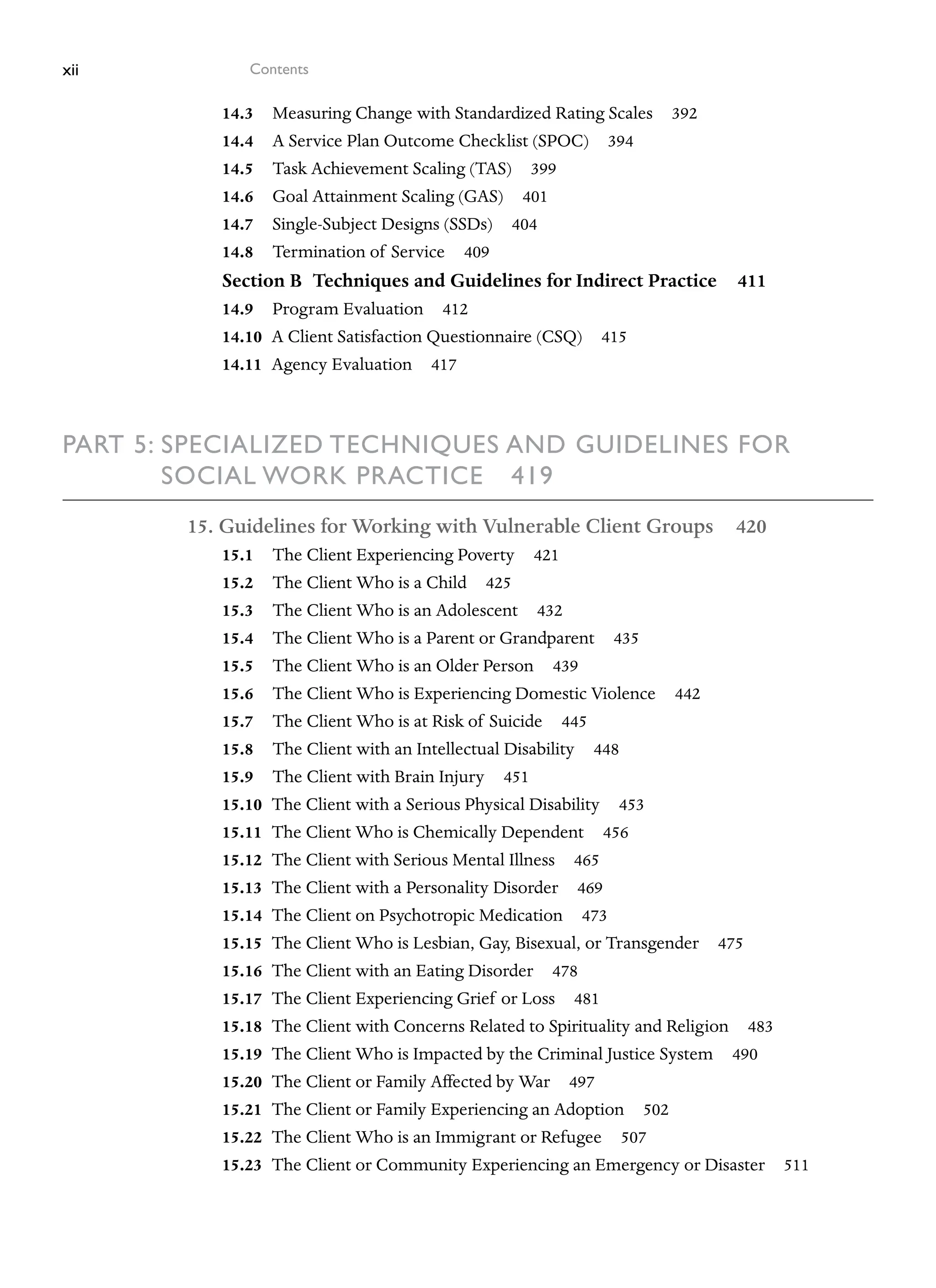 xii Contents
14.3 Measuring Change with Standardized Rating Scales 392
14.4 A Service Plan Outcome Checklist (SPOC) 394
14.5 Task Achievement Scaling (TAS) 399
14.6 Goal Attainment Scaling (GAS) 401
14.7 Single-Subject Designs (SSDs) 404
14.8 Termination of Service 409
Section B Techniques and Guidelines for Indirect Practice 411
14.9 Program Evaluation 412
14.10 A Client Satisfaction Questionnaire (CSQ) 415
14.11 Agency Evaluation 417
Part 5: 
Specialized Techniques and Guidelines for
Social Work Practice 419
15. Guidelines for Working with Vulnerable Client Groups 420
15.1 The Client Experiencing Poverty 421
15.2 The Client Who is a Child 425
15.3 The Client Who is an Adolescent 432
15.4 The Client Who is a Parent or Grandparent 435
15.5 The Client Who is an Older Person 439
15.6 The Client Who is Experiencing Domestic Violence 442
15.7 The Client Who is at Risk of Suicide 445
15.8 The Client with an Intellectual Disability 448
15.9 The Client with Brain Injury 451
15.10 The Client with a Serious Physical Disability 453
15.11 The Client Who is Chemically Dependent 456
15.12 The Client with Serious Mental Illness 465
15.13 The Client with a Personality Disorder 469
15.14 The Client on Psychotropic Medication 473
15.15 The Client Who is Lesbian, Gay, Bisexual, or Transgender 475
15.16 The Client with an Eating Disorder 478
15.17 The Client Experiencing Grief or Loss 481
15.18 The Client with Concerns Related to Spirituality and Religion 483
15.19 The Client Who is Impacted by the Criminal Justice System 490
15.20 The Client or Family Affected by War 497
15.21 The Client or Family Experiencing an Adoption 502
15.22 The Client Who is an Immigrant or Refugee 507
15.23 The Client or Community Experiencing an Emergency or Disaster 511
 