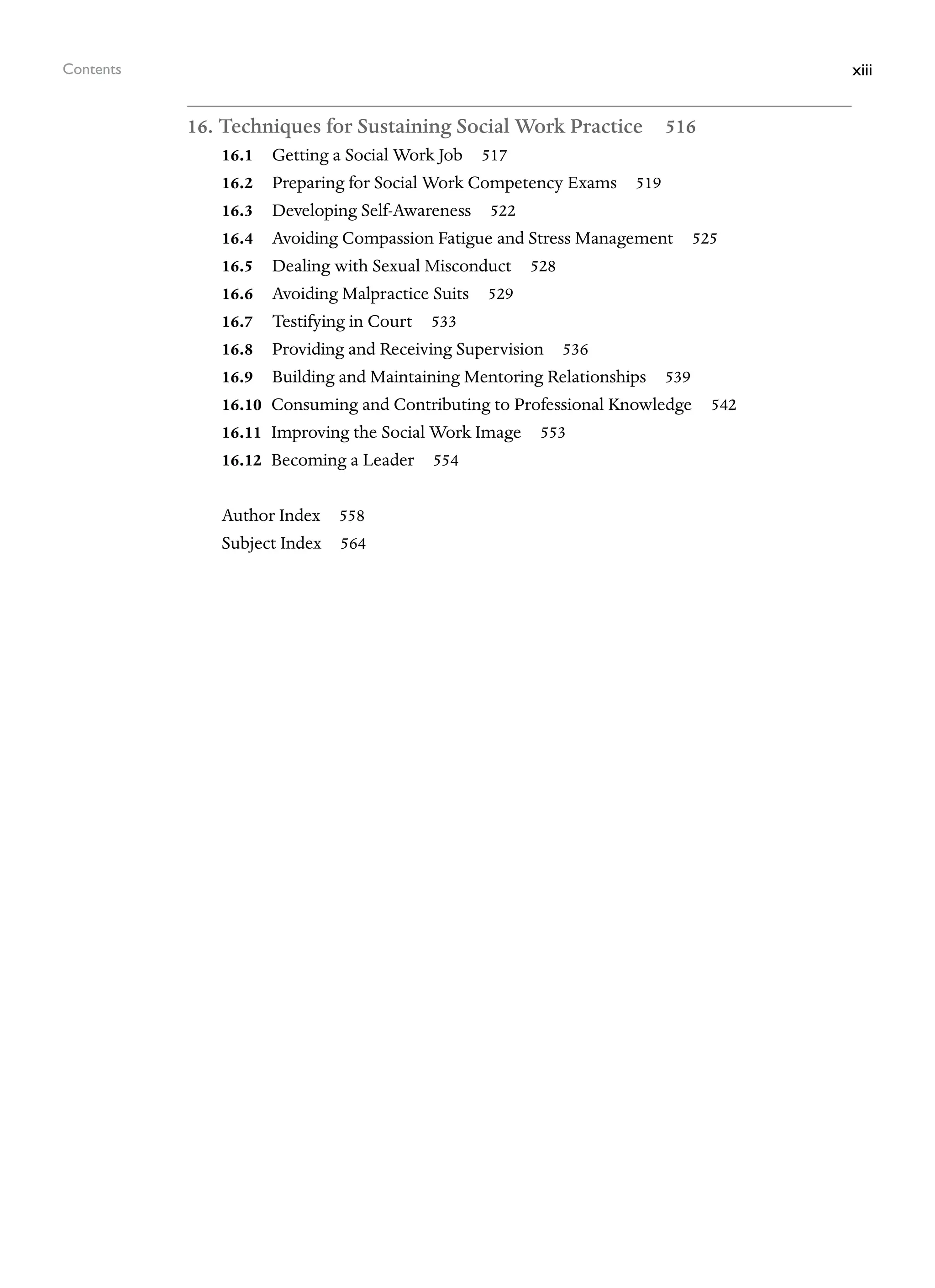 xiii
Contents
16. Techniques for Sustaining Social Work Practice 516
16.1 Getting a Social Work Job 517
16.2 Preparing for Social Work Competency Exams 519
16.3 Developing Self-Awareness 522
16.4 Avoiding Compassion Fatigue and Stress Management 525
16.5 Dealing with Sexual Misconduct 528
16.6 Avoiding Malpractice Suits 529
16.7 Testifying in Court 533
16.8 Providing and Receiving Supervision 536
16.9 Building and Maintaining Mentoring Relationships 539
16.10 Consuming and Contributing to Professional Knowledge 542
16.11 Improving the Social Work Image 553
16.12 Becoming a Leader 554
Author Index 558
Subject Index 564
 