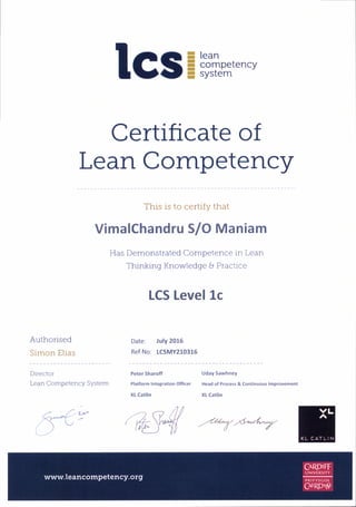 lcs=fuencv
Certlflcate of
Lean Competency
This is to certify that
Authorised
Simon Elias
VimalChandru SIO Maniam
Has Demonstrated Competence in Lean
Thinking Knowledge I Practice
LCS Level 1c
Date: July 2015
Ref No: 1GMY210316
Director
Lean Competency System
Peter Sharoff
Platform Integration Offi cer
XL Catlin
Uday Sawhney
Head of Process & Continuous lmprovernent
XL Catlin
tr? t)a1l I(wffi ry
 