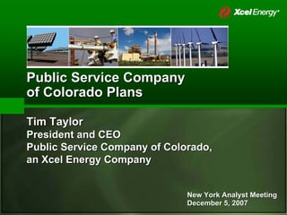 Public Service Company
of Colorado Plans

Tim Taylor
President and CEO
Public Service Company of Colorado,
an Xcel Energy Company


                              New York Analyst Meeting
                              December 5, 2007
 