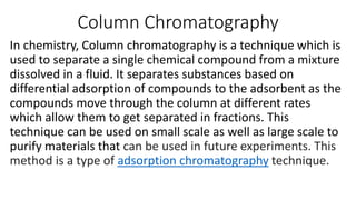 Column Chromatography
In chemistry, Column chromatography is a technique which is
used to separate a single chemical compound from a mixture
dissolved in a fluid. It separates substances based on
differential adsorption of compounds to the adsorbent as the
compounds move through the column at different rates
which allow them to get separated in fractions. This
technique can be used on small scale as well as large scale to
purify materials that can be used in future experiments. This
technique.
adsorption chromatography
method is a type of
 
