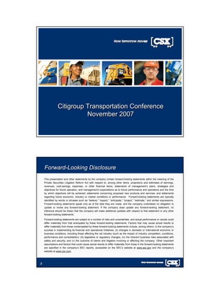 Citigroup Transportation Conference
                          November 2007




    Forward-Looking Disclosure
    This presentation and other statements by the company contain forward-looking statements within the meaning of the
    Private Securities Litigation Reform Act with respect to, among other items: projections and estimates of earnings,
    revenues, cost-savings, expenses, or other financial items; statements of management’s plans, strategies and
    objectives for future operation, and management’s expectations as to future performance and operations and the time
    by which objectives will be achieved; statements concerning proposed new products and services; and statements
    regarding future economic, industry or market conditions or performance. Forward-looking statements are typically
    identified by words or phrases such as “believe,” “expect,” “anticipate,” “project,” “estimate,” and similar expressions.
    Forward-looking statements speak only as of the date they are made, and the company undertakes no obligation to
    update or revise any forward-looking statement. If the company does update any forward-looking statement, no
    inference should be drawn that the company will make additional updates with respect to that statement or any other
    forward-looking statements.

    Forward-looking statements are subject to a number of risks and uncertainties, and actual performance or results could
    differ materially from that anticipated by these forward-looking statements. Factors that may cause actual results to
    differ materially from those contemplated by these forward-looking statements include, among others: (i) the company’s
    success in implementing its financial and operational initiatives, (ii) changes in domestic or international economic or
    business conditions, including those affecting the rail industry (such as the impact of industry competition, conditions,
    performance and consolidation); (iii) legislative or regulatory changes; (iv) the inherent business risks associated with
    safety and security; and (v) the outcome of claims and litigation involving or affecting the company. Other important
    assumptions and factors that could cause actual results to differ materially from those in the forward-looking statements
    are specified in the company’s SEC reports, accessible on the SEC’s website at www.sec.gov and the company’s
    website at www.csx.com.




2
2
 