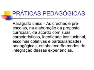 PRÁTICAS PEDAGÓGICAS Parágrafo único - As creches e pré-escolas, na elaboração da proposta curricular, de acordo com suas características, identidade institucional, escolhas coletivas e particularidades pedagógicas, estabelecerão modos de integração dessas experiências.  