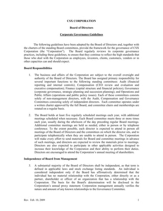 CSX CORPORATION

                                        Board of Directors

                               Corporate Governance Guidelines


        The following guidelines have been adopted by the Board of Directors and, together with
the charters of the standing Board committees, provide the framework for the governance of CSX
Corporation (the “Corporation”). The Board regularly reviews its corporate governance
practices, including these guidelines, to ensure that they continue to reflect the high standards that
those who deal with the Corporation as employees, investors, clients, customers, vendors or in
other capacities can and should expect.

Board Responsibilities

    1.   The business and affairs of the Corporation are subject to the overall oversight and
         authority of the Board of Directors. The Board has assigned primary responsibility for
         several important functions to the following standing committees: Audit (financial
         reporting and internal controls); Compensation (CEO review and evaluation and
         executive compensation); Finance (capital structure and financial policies); Governance
         (corporate governance, strategic planning and succession planning); and Operations and
         Public Affairs (operations and public policy issues). Each of these committees consists
         solely of non-management directors, with the Audit, Compensation and Governance
         Committees consisting solely of independent directors. Each committee operates under
         a written charter approved by the full Board, and committee chairs and memberships are
         rotated on a regular basis.

    2.   The Board holds at least five regularly scheduled meetings each year, with additional
         meetings scheduled when necessary. Each Board committee meets three or more times
         each year, usually during the afternoon of the day preceding regular Board meetings.
         Additional committee meetings are held as needed, either in person or by telephone
         conference. To the extent possible, each director is expected to attend in person all
         meetings of the Board of Directors and the committees on which the director sits, and to
         participate telephonically when they are unable to attend in person. The Corporation
         will make every effort to send materials for Board and committee meetings in advance
         of such meetings, and directors are expected to review the materials prior to meetings.
         Directors are also expected to participate in other applicable activities designed to
         increase their knowledge of the Corporation and their ability to perform their duties.
         Directors are encouraged to attend the Corporation’s annual meeting of shareholders.

Independence of Board from Management

    3.   A substantial majority of the Board of Directors shall be independent, as that term is
         defined in applicable laws and stock exchange listing standards. An individual is
         considered independent only if the Board has affirmatively determined that the
         individual has no material relationship with the Corporation, either directly or as a
         partner, shareholder or officer of an organization that has a relationship with the
         Corporation. The basis for the Board's determination will be disclosed in the
         Corporation’s annual proxy statement. Corporation management annually verifies the
         nature and amount of any known relationships to the Governance Committee.


Rev. Feb. 10, 2009                                                                                  1
 