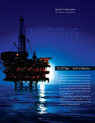 Apache Corporation
2004 Summary Annual Report




                        – Gulf of Mexico
 2:37am
       At any time of day, on any day of the week, 365 days
     a year, in locations around the world, Apache people
     are working on behalf of shareholders to find and pro-
     duce oil and natural gas. As part of the largest indus-
     try on Earth, Apache helps fuel economies and raise
     living standards, operates in an environmentally
     responsible manner, and continues a 50-year tradi-
     tion of profitable growth.
       The Tarantula field, located about 60 miles off the
     Louisiana coast in the Gulf of Mexico, is one of
     Apache’s newest assets, acquired in 2004 as the field
     was about to commence production.
 