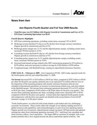 Investor Relations


News from Aon

          Aon Reports Fourth Quarter and Full Year 2008 Results
    Total Revenue was $1.9 billion with Organic Growth in Commissions and Fees of 2%
-
    EPS from Continuing Operations was $0.43
-

Fourth Quarter Highlights
• EPS from continuing operations, excluding certain items, increased 19% to $0.81
• Brokerage revenue declined 3% due to an 8% decline from foreign currency translation;
   Organic growth in commissions and fees of 2%
• Brokerage pretax margin was 13.7% and the adjusted pretax margin, excluding certain items,
   increased 150 basis points to 19.9%
• Consulting revenue declined 8% due to a 9% decline from foreign currency translation;
   Organic growth in commissions and fees of 3%
• Consulting pretax margin was 16.1% and the adjusted pretax margin, excluding certain
   items, increased 180 basis points to 19.0%
• Increased total annual savings related to the 2007 restructuring program by $70 million to
   $370 million, and costs necessary to achieve savings by $100 million to $550 million
• Completed merger with Benfield Group, creating an unparalleled reinsurance franchise

CHICAGO, IL – February 6, 2009 - Aon Corporation (NYSE: AOC) today reported results for
the fourth quarter and full year ended December 31, 2008.

Net income decreased 95% to $10 million or $0.03 per share, compared to $207 million or $0.64
per share for the prior year quarter, primarily due to an expected $116 million after-tax loss on
the disposition of the remaining property and casualty insurance businesses that are now
included in discontinued operations, an increase in restructuring-related costs, and costs related
to the Benfield merger. Net income from continuing operations decreased 35% to $123 million
or $0.43 per share, compared to $188 million or $0.58 per share for the prior year quarter. Net
income from continuing operations per share, excluding certain items, increased 19% to $0.81
compared to $0.68 for the prior year quarter. Certain items that impacted fourth quarter results
and comparisons with the prior year quarter are detailed in the reconciliation of non-GAAP
measures on page 12 of this press release.

“In the fourth quarter, we achieved solid results despite a soft market and very challenging
economic environment. These results reflect the strength of our industry-leading network of
global resources and capabilities, and continued progress in each of our key operating metrics.
Organic growth was two percent, adjusted pretax margin increased 120 basis points and adjusted
earnings per share from continuing operations increased 19%,” said Greg Case, president and
chief executive officer, Aon Corporation. “We begin 2009 in a position of strength, with a core
product portfolio that is now aligned around risk advice and human capital solutions. Our
 