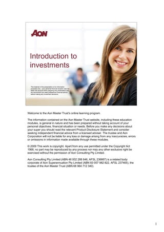 Introduction to
 investments

  The material in this presentation is for information
  purposes only – your personal financial situation was not
  taken into account when preparing this presentation and
  we recommend you seek professional financial advice
  before making any investment decisions.




Welcome to the Aon Master Trust’s online learning program.

The information contained on the Aon Master Trust website, including these education
modules, is general in nature and has been prepared without taking account of your
personal objectives, financial situation or needs. Before you make any decisions about
your super you should read the relevant Product Disclosure Statement and consider
seeking independent financial advice from a licensed adviser. The trustee and Aon
Corporation will not be liable for any loss or damage arising from any inaccuracies, errors
or omissions in information made available through these modules.

© 2009 This work is copyright. Apart from any use permitted under the Copyright Act
1968, no part may be reproduced by any process nor may any other exclusive right be
exercised without the permission of Aon Consulting Pty Limited.

Aon Consulting Pty Limited (ABN 48 002 288 646, AFSL 236667) is a related body
corporate of Aon Superannuation Pty Limited (ABN 83 057 982 822, AFSL 237465), the
trustee of the Aon Master Trust (ABN 68 964 712 340).




                                                                                              1
 
