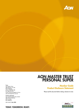 AOn MASTER TRuST
                                   PERSOnAl SuPER
                                                        Member Guide
Trust
Aon Master Trust

                                          Product Disclosure Statement
ABN 68 964 712 340
RSE R1000566
phone 1300 880 588
fax 1800 010 435
                                   Please read this document before making a decision to invest.
email contactcentre@aon.com.au
web aonmastertrust.com.au
Trustee and Issuer
Aon Superannuation Pty Limited
ABN 83 057 982 822
AFSL 237465
RSE L0000437
date issued 1 July 2008




TODAY. TOMORROW. READY.
 