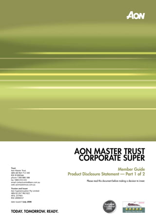 AOn MASTER TRuST
                                     cORPORATE SuPER
                                                            Member Guide
Trust
Aon Master Trust

                                 Product Disclosure Statement — Part 1 of 2
ABN 68 964 712 340
RSE R1000566
phone 1300 880 588
fax 1800 010 435
                                           Please read this document before making a decision to invest.
email contactcentre@aon.com.au
web aonmastertrust.com.au
Trustee and Issuer
Aon Superannuation Pty Limited
ABN 83 057 982 822
AFSL 237465
RSE L0000437
date issued 1 July 2008




TODAY. TOMORROW. READY.
 