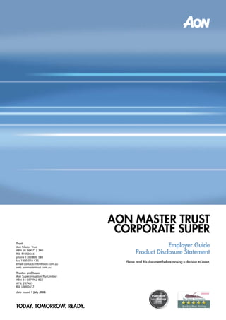 AOn MASTER TRuST
                                  cORPORATE SuPER
                                                       Employer Guide
Trust
Aon Master Trust

                                          Product Disclosure Statement
ABN 68 964 712 340
RSE R1000566
phone 1300 880 588
fax 1800 010 435
                                   Please read this document before making a decision to invest.
email contactcentre@aon.com.au
web aonmastertrust.com.au
Trustee and Issuer
Aon Superannuation Pty Limited
ABN 83 057 982 822
AFSL 237465
RSE L0000437
date issued 1 July 2008




TODAY. TOMORROW. READY.
 