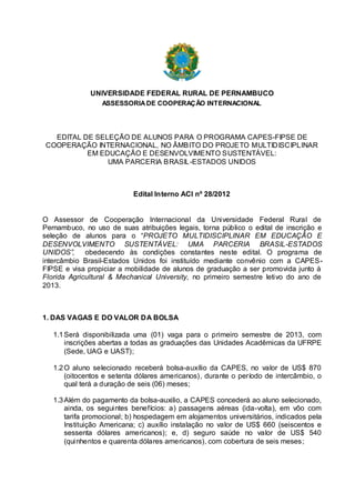 UNIVERSIDADE FEDERAL RURAL DE PERNAMBUCO
                  ASSESSORIA DE COOPERAÇÃO INTERNACIONAL




  EDITAL DE SELEÇÃO DE ALUNOS PARA O PROGRAMA CAPES-FIPSE DE
COOPERAÇÃO INTERNACIONAL, NO ÂMBITO DO PROJETO MULTIDISCIPLINAR
          EM EDUCAÇÃO E DESENVOLVIMENTO SUSTENTÁVEL:
               UMA PARCERIA BRASIL-ESTADOS UNIDOS



                           Edital Interno ACI nº 28/2012


O Assessor de Cooperação Internacional da Universidade Federal Rural de
Pernambuco, no uso de suas atribuições legais, torna público o edital de inscrição e
seleção de alunos para o “PROJETO MULTIDISCIPLINAR EM EDUCAÇÃO E
DESENVOLVIMENTO SUSTENTÁVEL: UMA PARCERIA BRASIL-ESTADOS
UNIDOS”, obedecendo às condições constantes neste edital. O programa de
intercâmbio Brasil-Estados Unidos foi instituído mediante convênio com a CAPES-
FIPSE e visa propiciar a mobilidade de alunos de graduação a ser promovida junto à
Florida Agricultural & Mechanical University, no primeiro semestre letivo do ano de
2013.



1. DAS VAGAS E DO VALOR DA BOLSA

   1.1 Será disponibilizada uma (01) vaga para o primeiro semestre de 2013, com
       inscrições abertas a todas as graduações das Unidades Acadêmicas da UFRPE
       (Sede, UAG e UAST);

   1.2 O aluno selecionado receberá bolsa-auxílio da CAPES, no valor de US$ 870
       (oitocentos e setenta dólares americanos), durante o período de intercâmbio, o
       qual terá a duração de seis (06) meses;

   1.3 Além do pagamento da bolsa-auxilio, a CAPES concederá ao aluno selecionado,
       ainda, os seguintes benefícios: a) passagens aéreas (ida-volta), em vôo com
       tarifa promocional; b) hospedagem em alojamentos universitários, indicados pela
       Instituição Americana; c) auxílio instalação no valor de US$ 660 (seiscentos e
       sessenta dólares americanos); e, d) seguro saúde no valor de US$ 540
       (quinhentos e quarenta dólares americanos), com cobertura de seis meses;
 