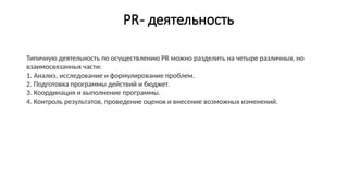 PR- деятельность
Типичную деятельность по осуществлению PR можно разделить на четыре различных, но
взаимосвязанных части:
1. Анализ, исследование и формулирование проблем.
2. Подготовка программы действий и бюджет.
3. Координация и выполнение программы.
4. Контроль результатов, проведение оценок и внесение возможных изменений.
 