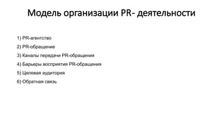 Модель организации PR- деятельности
1) PR-агентство
2) PR-обращение
3) Каналы передачи PR-обращения
4) Барьеры восприятия PR-обращения
5) Целевая аудитория
6) Обратная связь
 