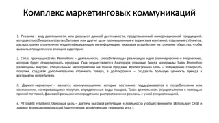 Комплекс маркетинговых коммуникаций
1. Реклама – вид деятельности, или результат данной деятельности, представленный информационной продукцией,
которая способна реализовать сбытовые или другие цели промышленных и сервисных компаний, отдельных субъектов,
распространяя оплаченную и идентифицирующую их информацию, оказывая воздействие на сознание общества, чтобы
вызвать определенную реакцию аудитории.
2. Сейлз промоушн (Sales Promotion) – деятельность, способствующая реализации идей (коммерческие и творческие),
которая будет стимулировать продажи. Она осуществляется благодаря упаковке (когда материалы Sales Promotion
размещены внутри), специальным мероприятиям на точках продажи. Краткосрочная цель – побуждение совершать
покупки, создавая дополнительную стоимость товара, а долгосрочная – создавать большую ценность бренда в
восприятии потребителя.
3. Директ-маркетинг – является коммуникациями, которые постоянно поддерживаются с потребителями или
компаниями, намеревающиеся покупать определенные виды товаров. Такая деятельность осуществляется с помощью
прямой почтовой, факсовой рассылки или средствами распространения рекламы с узкой специализацией.
4. PR (public relations). Основная цель – достичь высокой репутации и лояльности у общественности. Использует СМИ и
личные формы коммуникаций (выступления, конференции, семинары и т.д.).
 