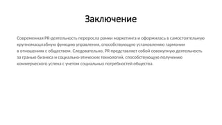 Заключение
Современная PR-деятельность переросла рамки маркетинга и оформилась в самостоятельную
крупномасштабную функцию управления, способствующую установлению гармонии
в отношениях с обществом. Следовательно, PR представляет собой совокупную деятельность
за гранью бизнеса и социально-этических технологий, способствующую получению
коммерческого успеха с учетом социальных потребностей общества.
 