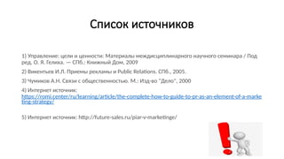 Список источников
1) Управление: цели и ценности: Материалы междисциплинарного научного семинара / Под
ред. О. Я. Гелиха. — СПб.: Книжный Дом, 2009
2) Викентьев И.Л. Приемы рекламы и Public Relations. СПб., 2005.
3) Чумиков А.Н. Связи с общественностью. М.: Изд-во "Дело", 2000
4) Интернет источник:
https://romi.center/ru/learning/article/the-complete-how-to-guide-to-pr-as-an-element-of-a-marke
ting-strategy/
5) Интернет источник: http://future-sales.ru/piar-v-marketinge/
 